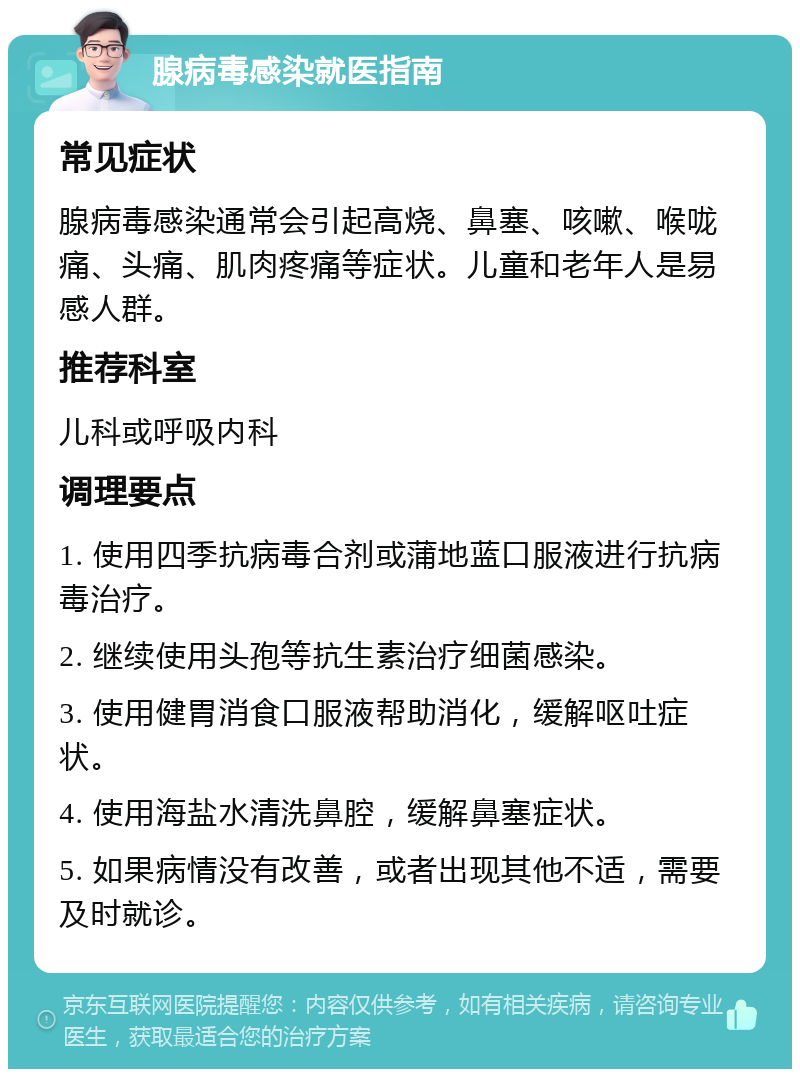 腺病毒感染就医指南 常见症状 腺病毒感染通常会引起高烧、鼻塞、咳嗽、喉咙痛、头痛、肌肉疼痛等症状。儿童和老年人是易感人群。 推荐科室 儿科或呼吸内科 调理要点 1. 使用四季抗病毒合剂或蒲地蓝口服液进行抗病毒治疗。 2. 继续使用头孢等抗生素治疗细菌感染。 3. 使用健胃消食口服液帮助消化，缓解呕吐症状。 4. 使用海盐水清洗鼻腔，缓解鼻塞症状。 5. 如果病情没有改善，或者出现其他不适，需要及时就诊。