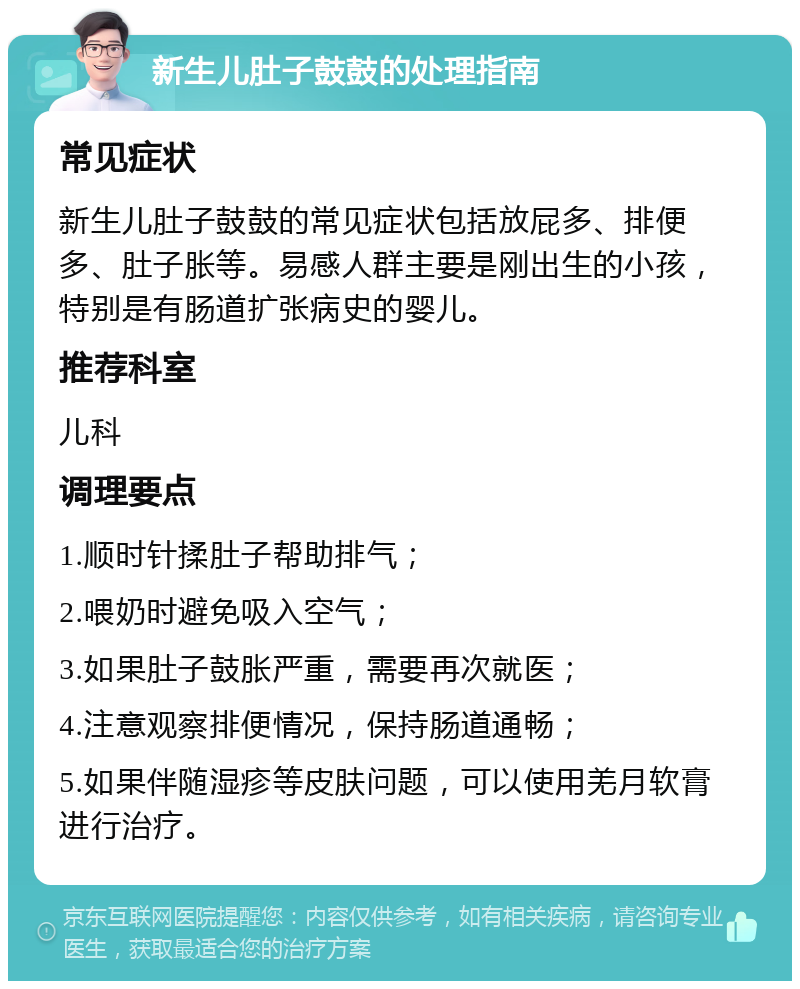 新生儿肚子鼓鼓的处理指南 常见症状 新生儿肚子鼓鼓的常见症状包括放屁多、排便多、肚子胀等。易感人群主要是刚出生的小孩，特别是有肠道扩张病史的婴儿。 推荐科室 儿科 调理要点 1.顺时针揉肚子帮助排气； 2.喂奶时避免吸入空气； 3.如果肚子鼓胀严重，需要再次就医； 4.注意观察排便情况，保持肠道通畅； 5.如果伴随湿疹等皮肤问题，可以使用羌月软膏进行治疗。