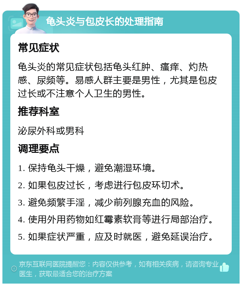 龟头炎与包皮长的处理指南 常见症状 龟头炎的常见症状包括龟头红肿、瘙痒、灼热感、尿频等。易感人群主要是男性，尤其是包皮过长或不注意个人卫生的男性。 推荐科室 泌尿外科或男科 调理要点 1. 保持龟头干燥，避免潮湿环境。 2. 如果包皮过长，考虑进行包皮环切术。 3. 避免频繁手淫，减少前列腺充血的风险。 4. 使用外用药物如红霉素软膏等进行局部治疗。 5. 如果症状严重，应及时就医，避免延误治疗。