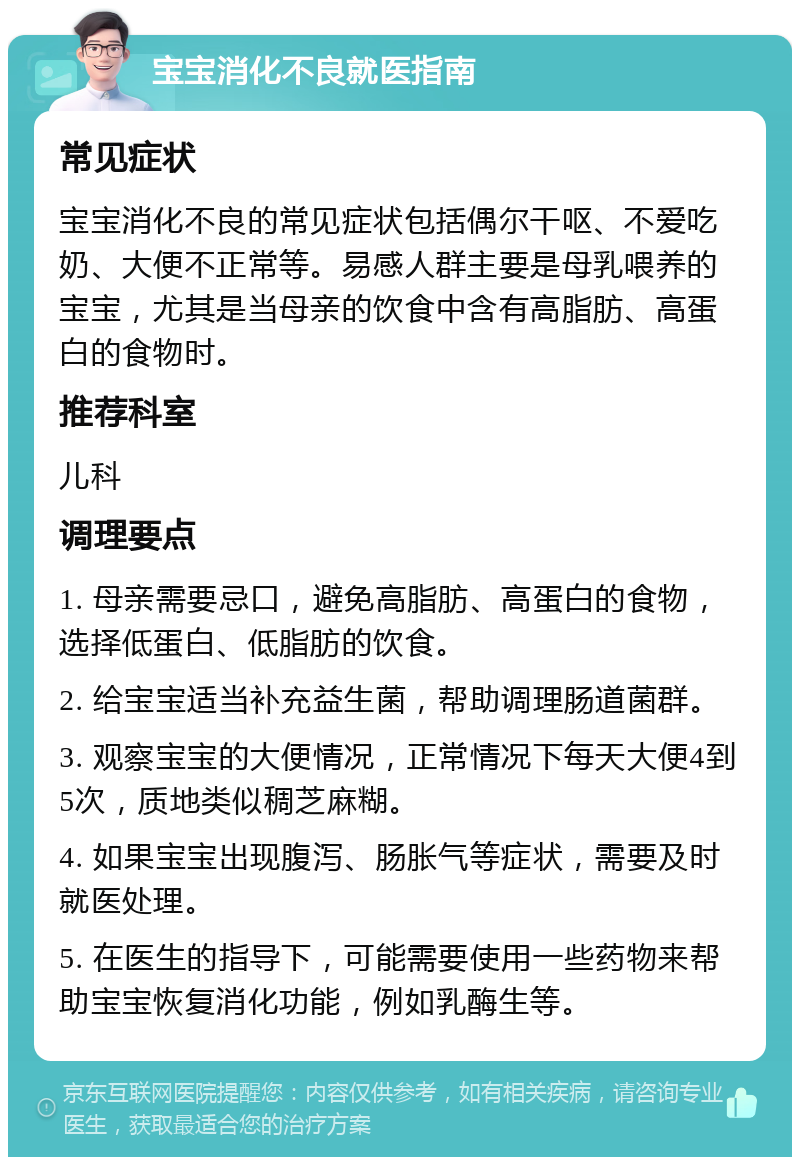 宝宝消化不良就医指南 常见症状 宝宝消化不良的常见症状包括偶尔干呕、不爱吃奶、大便不正常等。易感人群主要是母乳喂养的宝宝，尤其是当母亲的饮食中含有高脂肪、高蛋白的食物时。 推荐科室 儿科 调理要点 1. 母亲需要忌口，避免高脂肪、高蛋白的食物，选择低蛋白、低脂肪的饮食。 2. 给宝宝适当补充益生菌，帮助调理肠道菌群。 3. 观察宝宝的大便情况，正常情况下每天大便4到5次，质地类似稠芝麻糊。 4. 如果宝宝出现腹泻、肠胀气等症状，需要及时就医处理。 5. 在医生的指导下，可能需要使用一些药物来帮助宝宝恢复消化功能，例如乳酶生等。