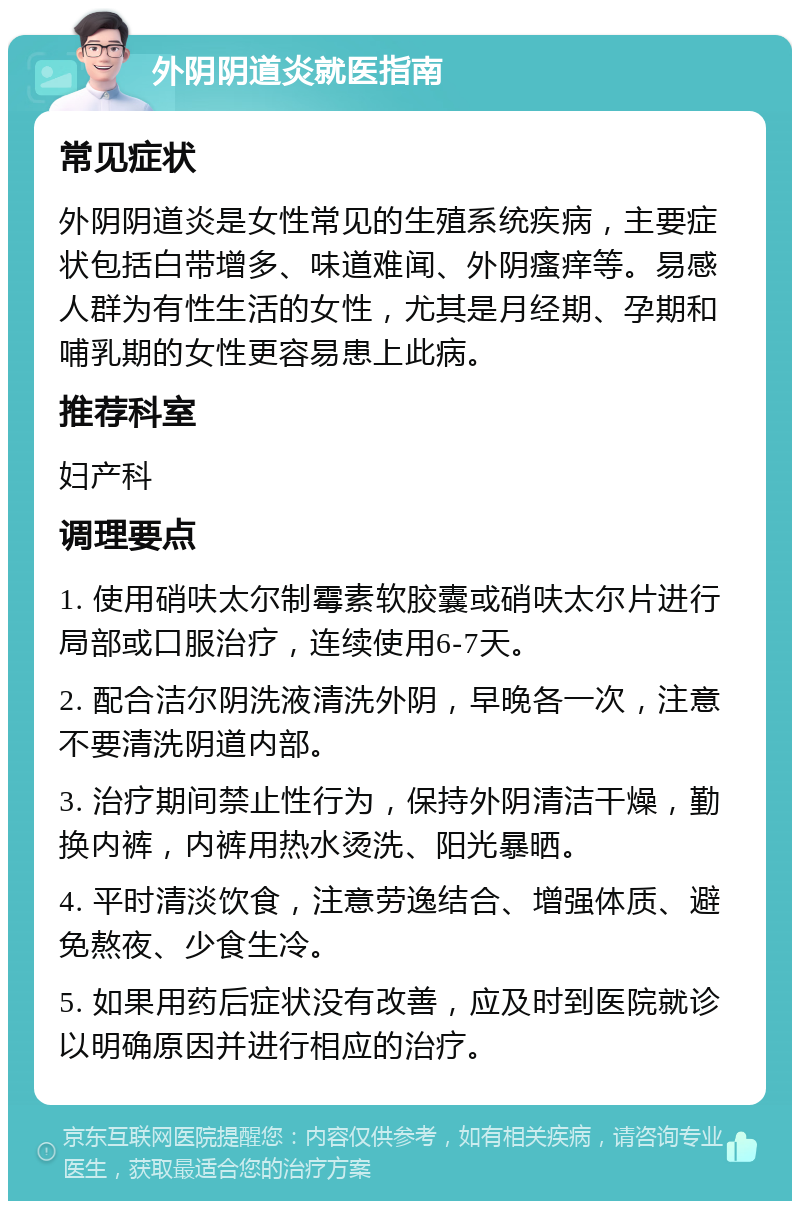 外阴阴道炎就医指南 常见症状 外阴阴道炎是女性常见的生殖系统疾病，主要症状包括白带增多、味道难闻、外阴瘙痒等。易感人群为有性生活的女性，尤其是月经期、孕期和哺乳期的女性更容易患上此病。 推荐科室 妇产科 调理要点 1. 使用硝呋太尔制霉素软胶囊或硝呋太尔片进行局部或口服治疗，连续使用6-7天。 2. 配合洁尔阴洗液清洗外阴，早晚各一次，注意不要清洗阴道内部。 3. 治疗期间禁止性行为，保持外阴清洁干燥，勤换内裤，内裤用热水烫洗、阳光暴晒。 4. 平时清淡饮食，注意劳逸结合、增强体质、避免熬夜、少食生冷。 5. 如果用药后症状没有改善，应及时到医院就诊以明确原因并进行相应的治疗。