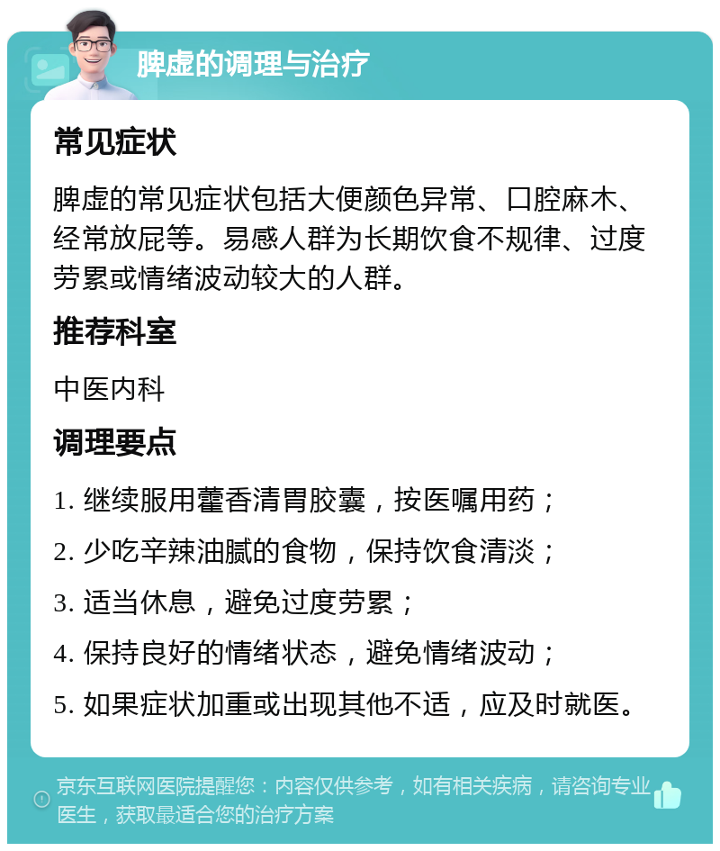 脾虚的调理与治疗 常见症状 脾虚的常见症状包括大便颜色异常、口腔麻木、经常放屁等。易感人群为长期饮食不规律、过度劳累或情绪波动较大的人群。 推荐科室 中医内科 调理要点 1. 继续服用藿香清胃胶囊，按医嘱用药； 2. 少吃辛辣油腻的食物，保持饮食清淡； 3. 适当休息，避免过度劳累； 4. 保持良好的情绪状态，避免情绪波动； 5. 如果症状加重或出现其他不适，应及时就医。