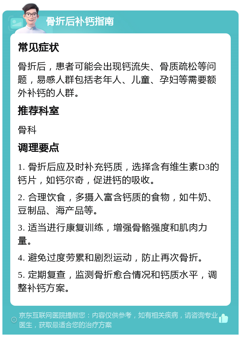 骨折后补钙指南 常见症状 骨折后，患者可能会出现钙流失、骨质疏松等问题，易感人群包括老年人、儿童、孕妇等需要额外补钙的人群。 推荐科室 骨科 调理要点 1. 骨折后应及时补充钙质，选择含有维生素D3的钙片，如钙尔奇，促进钙的吸收。 2. 合理饮食，多摄入富含钙质的食物，如牛奶、豆制品、海产品等。 3. 适当进行康复训练，增强骨骼强度和肌肉力量。 4. 避免过度劳累和剧烈运动，防止再次骨折。 5. 定期复查，监测骨折愈合情况和钙质水平，调整补钙方案。