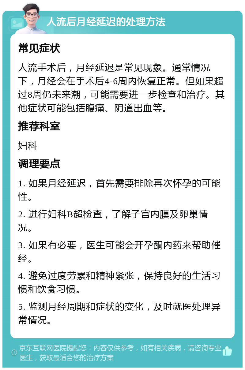 人流后月经延迟的处理方法 常见症状 人流手术后，月经延迟是常见现象。通常情况下，月经会在手术后4-6周内恢复正常。但如果超过8周仍未来潮，可能需要进一步检查和治疗。其他症状可能包括腹痛、阴道出血等。 推荐科室 妇科 调理要点 1. 如果月经延迟，首先需要排除再次怀孕的可能性。 2. 进行妇科B超检查，了解子宫内膜及卵巢情况。 3. 如果有必要，医生可能会开孕酮内药来帮助催经。 4. 避免过度劳累和精神紧张，保持良好的生活习惯和饮食习惯。 5. 监测月经周期和症状的变化，及时就医处理异常情况。