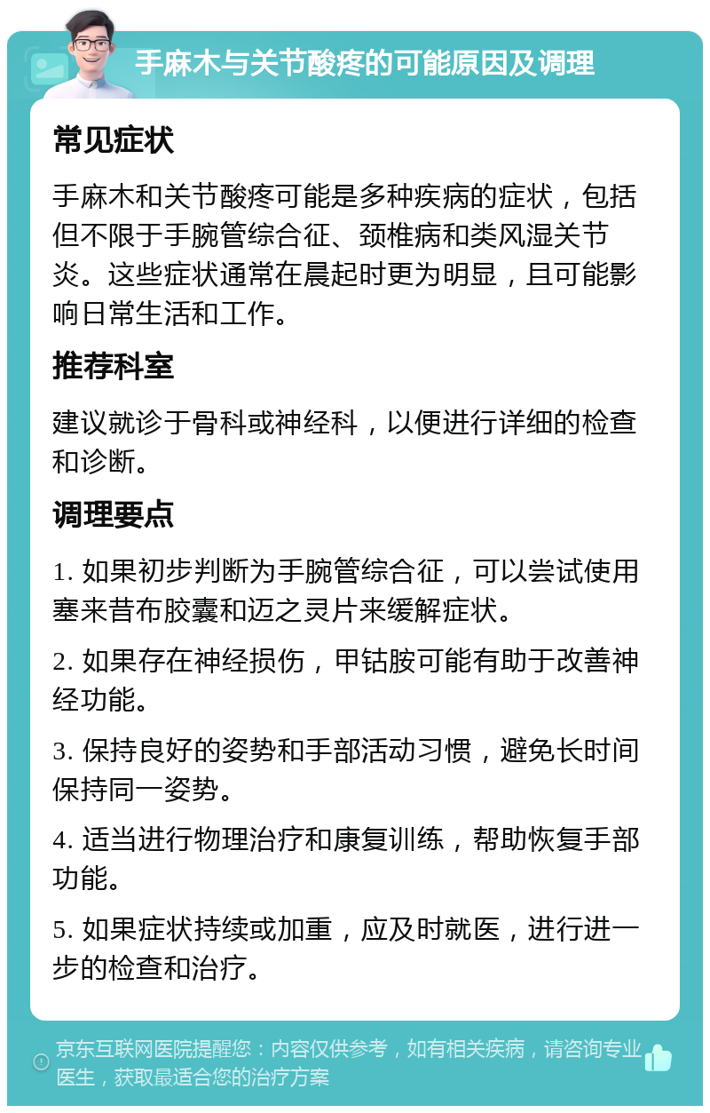 手麻木与关节酸疼的可能原因及调理 常见症状 手麻木和关节酸疼可能是多种疾病的症状，包括但不限于手腕管综合征、颈椎病和类风湿关节炎。这些症状通常在晨起时更为明显，且可能影响日常生活和工作。 推荐科室 建议就诊于骨科或神经科，以便进行详细的检查和诊断。 调理要点 1. 如果初步判断为手腕管综合征，可以尝试使用塞来昔布胶囊和迈之灵片来缓解症状。 2. 如果存在神经损伤，甲钴胺可能有助于改善神经功能。 3. 保持良好的姿势和手部活动习惯，避免长时间保持同一姿势。 4. 适当进行物理治疗和康复训练，帮助恢复手部功能。 5. 如果症状持续或加重，应及时就医，进行进一步的检查和治疗。