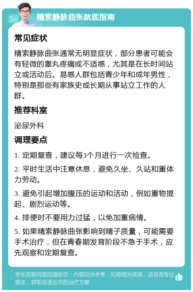 精索静脉曲张就医指南 常见症状 精索静脉曲张通常无明显症状，部分患者可能会有轻微的睾丸疼痛或不适感，尤其是在长时间站立或活动后。易感人群包括青少年和成年男性，特别是那些有家族史或长期从事站立工作的人群。 推荐科室 泌尿外科 调理要点 1. 定期复查，建议每3个月进行一次检查。 2. 平时生活中注意休息，避免久坐、久站和重体力劳动。 3. 避免引起增加腹压的运动和活动，例如重物提起、剧烈运动等。 4. 排便时不要用力过猛，以免加重病情。 5. 如果精索静脉曲张影响到精子质量，可能需要手术治疗，但在青春期发育阶段不急于手术，应先观察和定期复查。