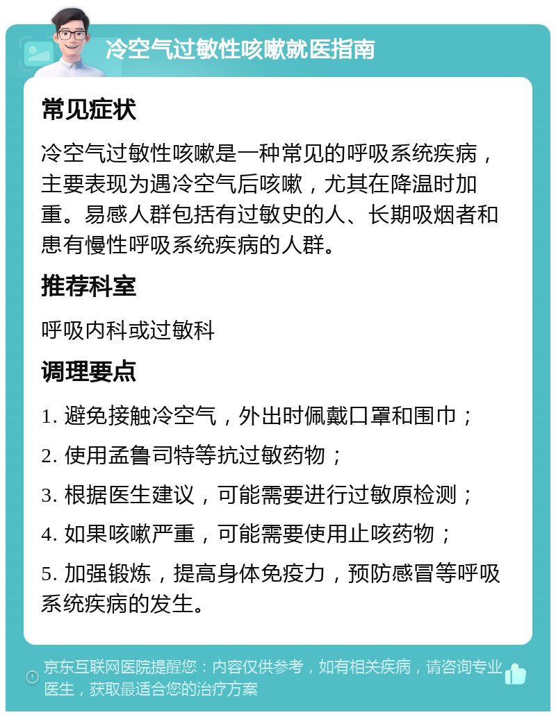 冷空气过敏性咳嗽就医指南 常见症状 冷空气过敏性咳嗽是一种常见的呼吸系统疾病，主要表现为遇冷空气后咳嗽，尤其在降温时加重。易感人群包括有过敏史的人、长期吸烟者和患有慢性呼吸系统疾病的人群。 推荐科室 呼吸内科或过敏科 调理要点 1. 避免接触冷空气，外出时佩戴口罩和围巾； 2. 使用孟鲁司特等抗过敏药物； 3. 根据医生建议，可能需要进行过敏原检测； 4. 如果咳嗽严重，可能需要使用止咳药物； 5. 加强锻炼，提高身体免疫力，预防感冒等呼吸系统疾病的发生。