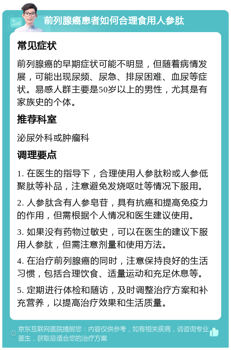 前列腺癌患者如何合理食用人参肽 常见症状 前列腺癌的早期症状可能不明显，但随着病情发展，可能出现尿频、尿急、排尿困难、血尿等症状。易感人群主要是50岁以上的男性，尤其是有家族史的个体。 推荐科室 泌尿外科或肿瘤科 调理要点 1. 在医生的指导下，合理使用人参肽粉或人参低聚肽等补品，注意避免发烧呕吐等情况下服用。 2. 人参肽含有人参皂苷，具有抗癌和提高免疫力的作用，但需根据个人情况和医生建议使用。 3. 如果没有药物过敏史，可以在医生的建议下服用人参肽，但需注意剂量和使用方法。 4. 在治疗前列腺癌的同时，注意保持良好的生活习惯，包括合理饮食、适量运动和充足休息等。 5. 定期进行体检和随访，及时调整治疗方案和补充营养，以提高治疗效果和生活质量。