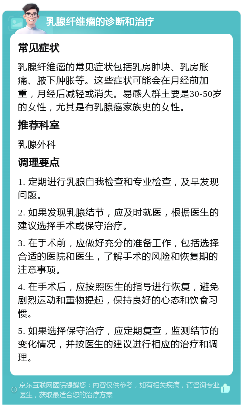 乳腺纤维瘤的诊断和治疗 常见症状 乳腺纤维瘤的常见症状包括乳房肿块、乳房胀痛、腋下肿胀等。这些症状可能会在月经前加重，月经后减轻或消失。易感人群主要是30-50岁的女性，尤其是有乳腺癌家族史的女性。 推荐科室 乳腺外科 调理要点 1. 定期进行乳腺自我检查和专业检查，及早发现问题。 2. 如果发现乳腺结节，应及时就医，根据医生的建议选择手术或保守治疗。 3. 在手术前，应做好充分的准备工作，包括选择合适的医院和医生，了解手术的风险和恢复期的注意事项。 4. 在手术后，应按照医生的指导进行恢复，避免剧烈运动和重物提起，保持良好的心态和饮食习惯。 5. 如果选择保守治疗，应定期复查，监测结节的变化情况，并按医生的建议进行相应的治疗和调理。