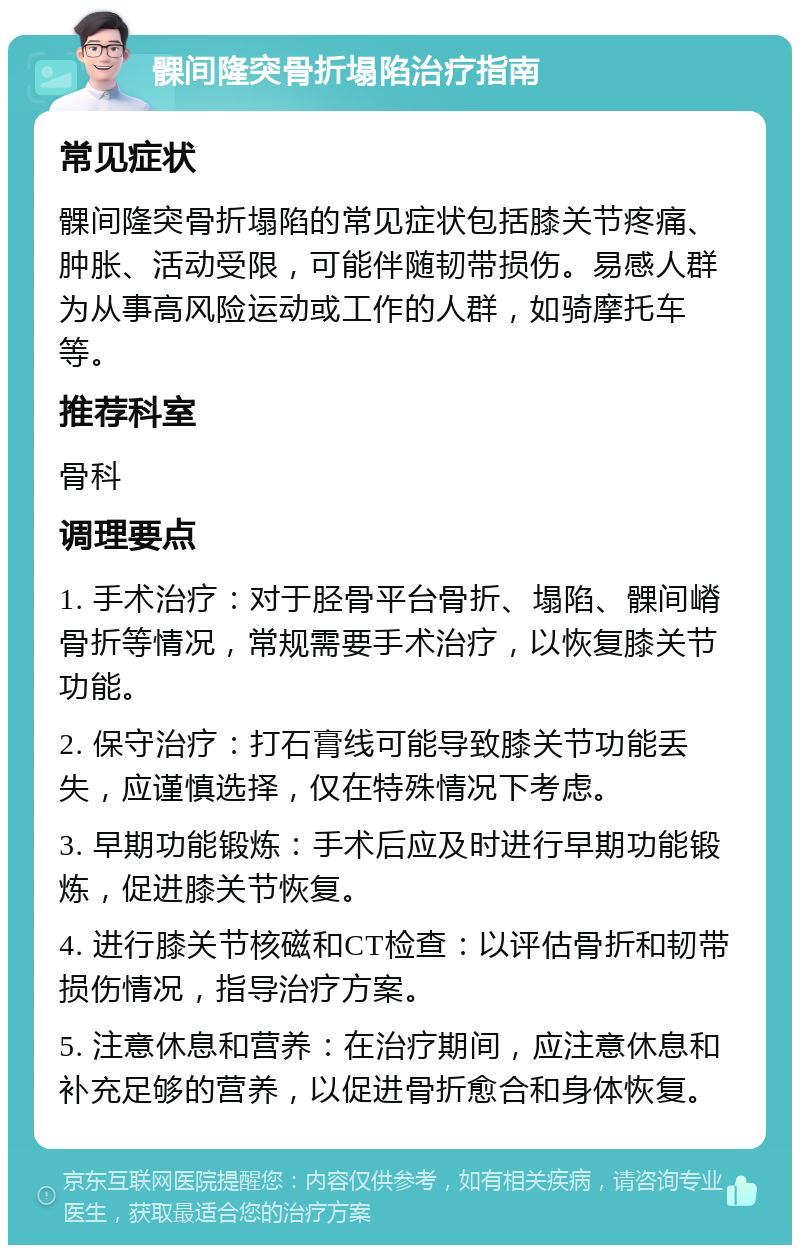 髁间隆突骨折塌陷治疗指南 常见症状 髁间隆突骨折塌陷的常见症状包括膝关节疼痛、肿胀、活动受限，可能伴随韧带损伤。易感人群为从事高风险运动或工作的人群，如骑摩托车等。 推荐科室 骨科 调理要点 1. 手术治疗：对于胫骨平台骨折、塌陷、髁间嵴骨折等情况，常规需要手术治疗，以恢复膝关节功能。 2. 保守治疗：打石膏线可能导致膝关节功能丢失，应谨慎选择，仅在特殊情况下考虑。 3. 早期功能锻炼：手术后应及时进行早期功能锻炼，促进膝关节恢复。 4. 进行膝关节核磁和CT检查：以评估骨折和韧带损伤情况，指导治疗方案。 5. 注意休息和营养：在治疗期间，应注意休息和补充足够的营养，以促进骨折愈合和身体恢复。