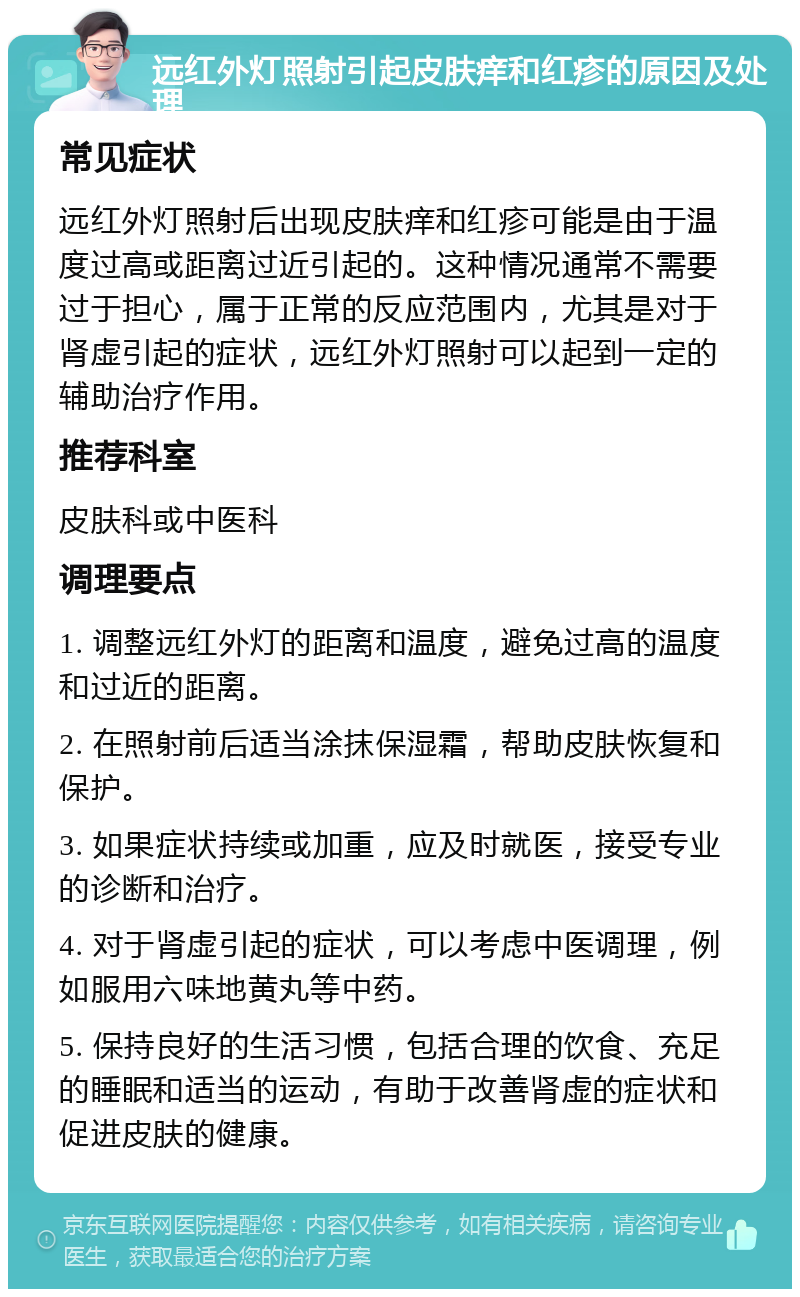 远红外灯照射引起皮肤痒和红疹的原因及处理 常见症状 远红外灯照射后出现皮肤痒和红疹可能是由于温度过高或距离过近引起的。这种情况通常不需要过于担心，属于正常的反应范围内，尤其是对于肾虚引起的症状，远红外灯照射可以起到一定的辅助治疗作用。 推荐科室 皮肤科或中医科 调理要点 1. 调整远红外灯的距离和温度，避免过高的温度和过近的距离。 2. 在照射前后适当涂抹保湿霜，帮助皮肤恢复和保护。 3. 如果症状持续或加重，应及时就医，接受专业的诊断和治疗。 4. 对于肾虚引起的症状，可以考虑中医调理，例如服用六味地黄丸等中药。 5. 保持良好的生活习惯，包括合理的饮食、充足的睡眠和适当的运动，有助于改善肾虚的症状和促进皮肤的健康。