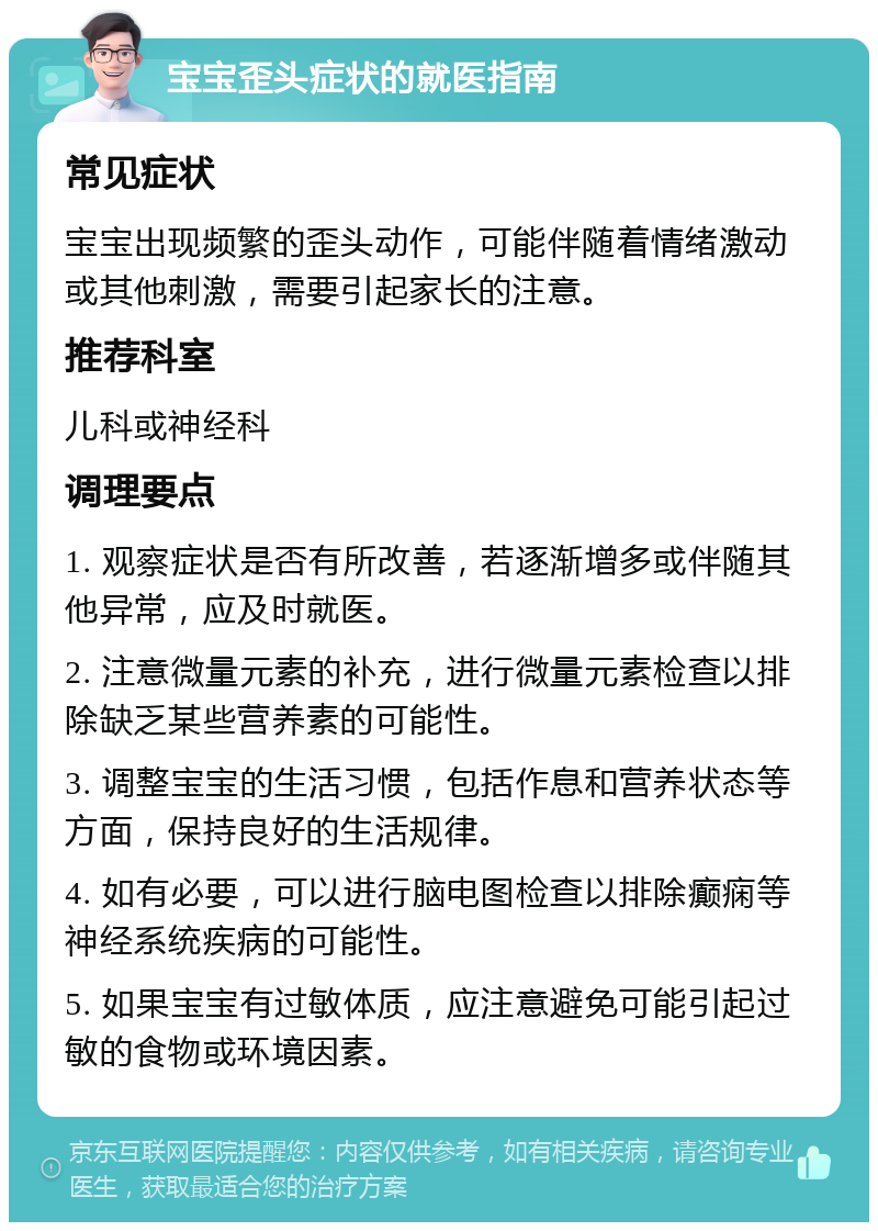 宝宝歪头症状的就医指南 常见症状 宝宝出现频繁的歪头动作，可能伴随着情绪激动或其他刺激，需要引起家长的注意。 推荐科室 儿科或神经科 调理要点 1. 观察症状是否有所改善，若逐渐增多或伴随其他异常，应及时就医。 2. 注意微量元素的补充，进行微量元素检查以排除缺乏某些营养素的可能性。 3. 调整宝宝的生活习惯，包括作息和营养状态等方面，保持良好的生活规律。 4. 如有必要，可以进行脑电图检查以排除癫痫等神经系统疾病的可能性。 5. 如果宝宝有过敏体质，应注意避免可能引起过敏的食物或环境因素。