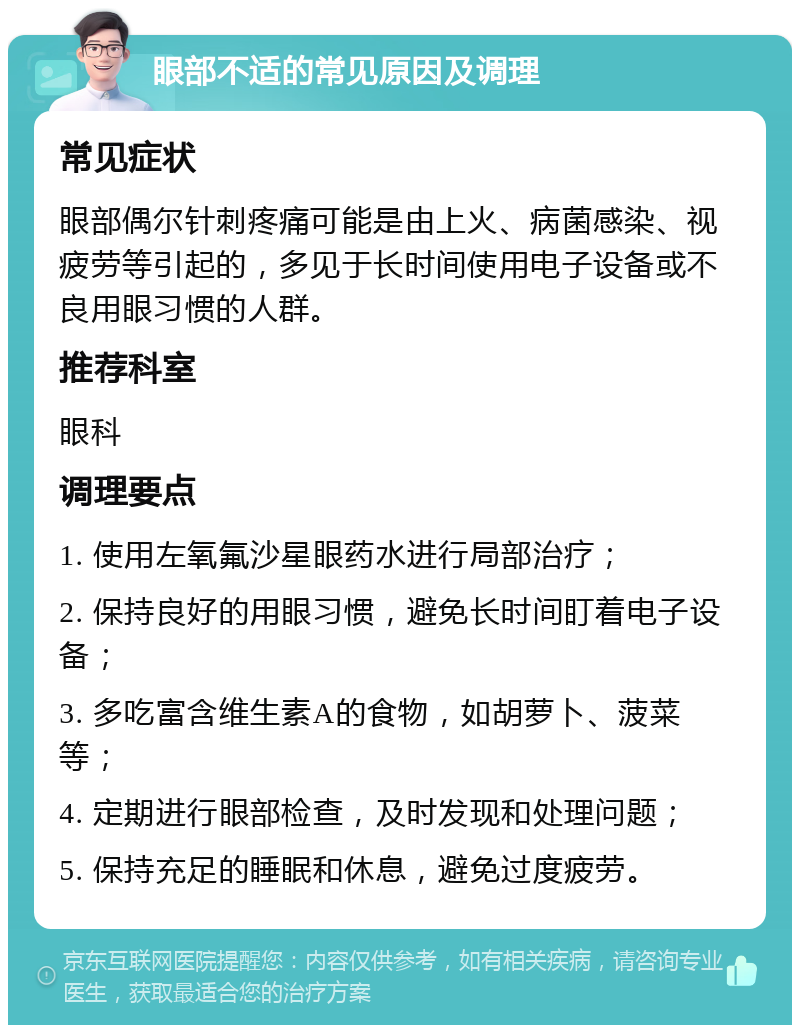 眼部不适的常见原因及调理 常见症状 眼部偶尔针刺疼痛可能是由上火、病菌感染、视疲劳等引起的，多见于长时间使用电子设备或不良用眼习惯的人群。 推荐科室 眼科 调理要点 1. 使用左氧氟沙星眼药水进行局部治疗； 2. 保持良好的用眼习惯，避免长时间盯着电子设备； 3. 多吃富含维生素A的食物，如胡萝卜、菠菜等； 4. 定期进行眼部检查，及时发现和处理问题； 5. 保持充足的睡眠和休息，避免过度疲劳。