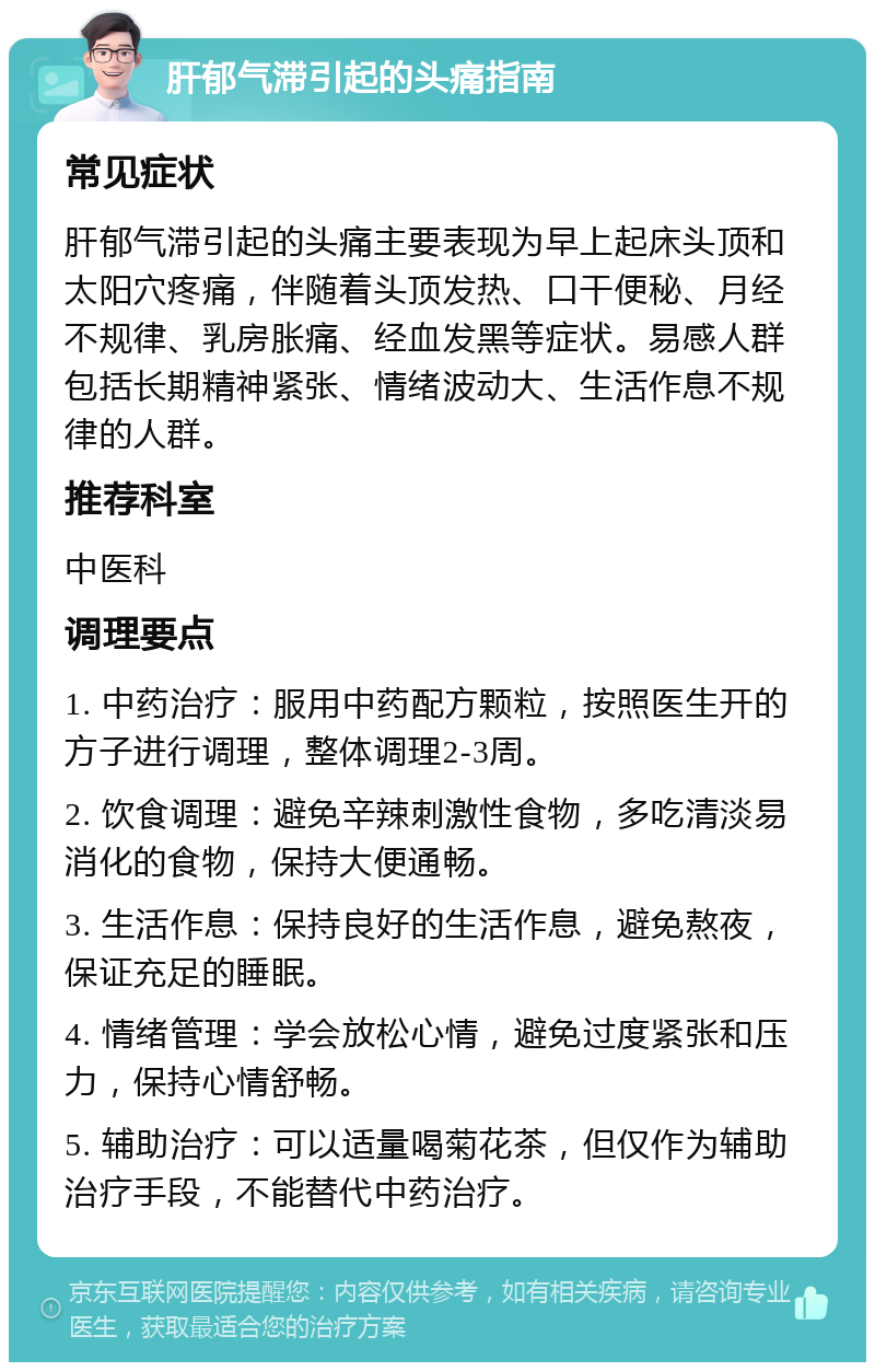 肝郁气滞引起的头痛指南 常见症状 肝郁气滞引起的头痛主要表现为早上起床头顶和太阳穴疼痛，伴随着头顶发热、口干便秘、月经不规律、乳房胀痛、经血发黑等症状。易感人群包括长期精神紧张、情绪波动大、生活作息不规律的人群。 推荐科室 中医科 调理要点 1. 中药治疗：服用中药配方颗粒，按照医生开的方子进行调理，整体调理2-3周。 2. 饮食调理：避免辛辣刺激性食物，多吃清淡易消化的食物，保持大便通畅。 3. 生活作息：保持良好的生活作息，避免熬夜，保证充足的睡眠。 4. 情绪管理：学会放松心情，避免过度紧张和压力，保持心情舒畅。 5. 辅助治疗：可以适量喝菊花茶，但仅作为辅助治疗手段，不能替代中药治疗。