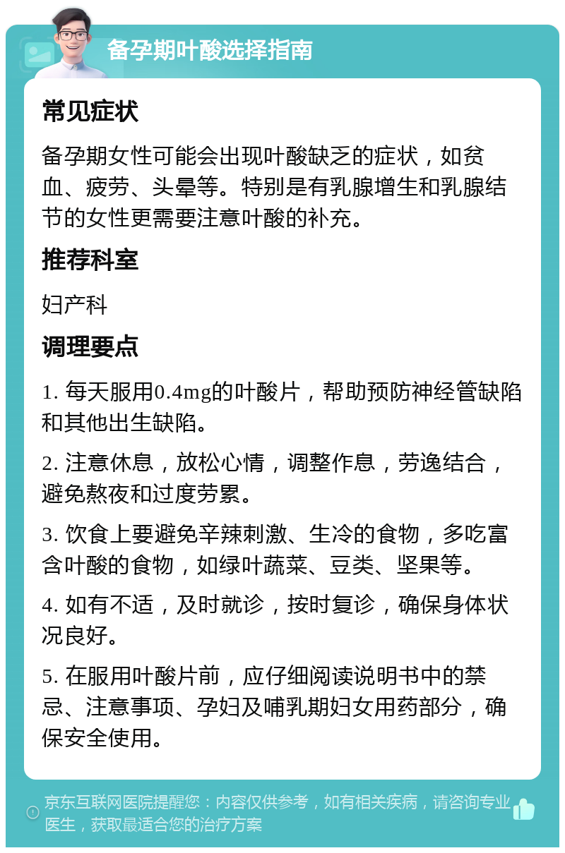 备孕期叶酸选择指南 常见症状 备孕期女性可能会出现叶酸缺乏的症状，如贫血、疲劳、头晕等。特别是有乳腺增生和乳腺结节的女性更需要注意叶酸的补充。 推荐科室 妇产科 调理要点 1. 每天服用0.4mg的叶酸片，帮助预防神经管缺陷和其他出生缺陷。 2. 注意休息，放松心情，调整作息，劳逸结合，避免熬夜和过度劳累。 3. 饮食上要避免辛辣刺激、生冷的食物，多吃富含叶酸的食物，如绿叶蔬菜、豆类、坚果等。 4. 如有不适，及时就诊，按时复诊，确保身体状况良好。 5. 在服用叶酸片前，应仔细阅读说明书中的禁忌、注意事项、孕妇及哺乳期妇女用药部分，确保安全使用。