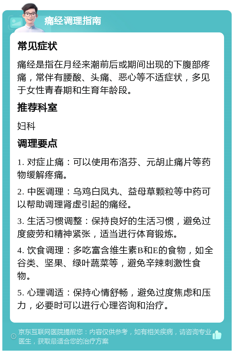 痛经调理指南 常见症状 痛经是指在月经来潮前后或期间出现的下腹部疼痛，常伴有腰酸、头痛、恶心等不适症状，多见于女性青春期和生育年龄段。 推荐科室 妇科 调理要点 1. 对症止痛：可以使用布洛芬、元胡止痛片等药物缓解疼痛。 2. 中医调理：乌鸡白凤丸、益母草颗粒等中药可以帮助调理肾虚引起的痛经。 3. 生活习惯调整：保持良好的生活习惯，避免过度疲劳和精神紧张，适当进行体育锻炼。 4. 饮食调理：多吃富含维生素B和E的食物，如全谷类、坚果、绿叶蔬菜等，避免辛辣刺激性食物。 5. 心理调适：保持心情舒畅，避免过度焦虑和压力，必要时可以进行心理咨询和治疗。