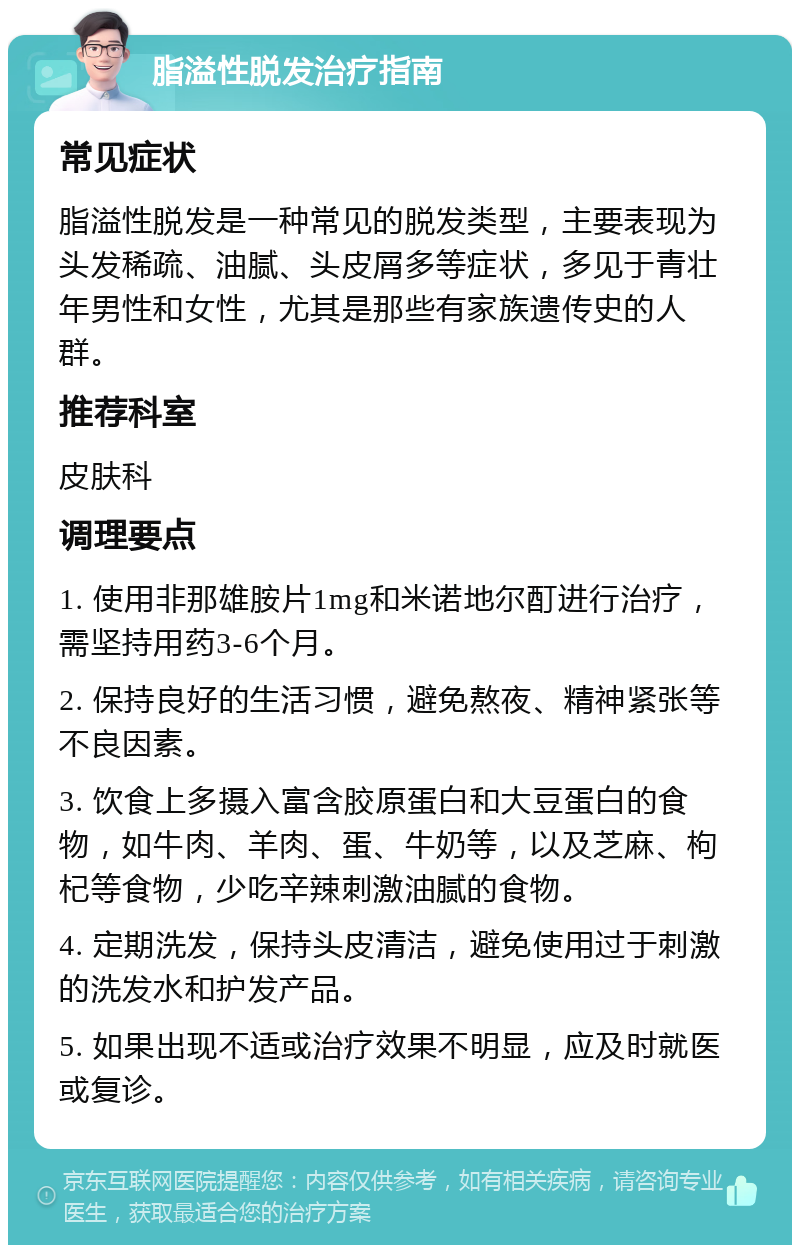 脂溢性脱发治疗指南 常见症状 脂溢性脱发是一种常见的脱发类型，主要表现为头发稀疏、油腻、头皮屑多等症状，多见于青壮年男性和女性，尤其是那些有家族遗传史的人群。 推荐科室 皮肤科 调理要点 1. 使用非那雄胺片1mg和米诺地尔酊进行治疗，需坚持用药3-6个月。 2. 保持良好的生活习惯，避免熬夜、精神紧张等不良因素。 3. 饮食上多摄入富含胶原蛋白和大豆蛋白的食物，如牛肉、羊肉、蛋、牛奶等，以及芝麻、枸杞等食物，少吃辛辣刺激油腻的食物。 4. 定期洗发，保持头皮清洁，避免使用过于刺激的洗发水和护发产品。 5. 如果出现不适或治疗效果不明显，应及时就医或复诊。