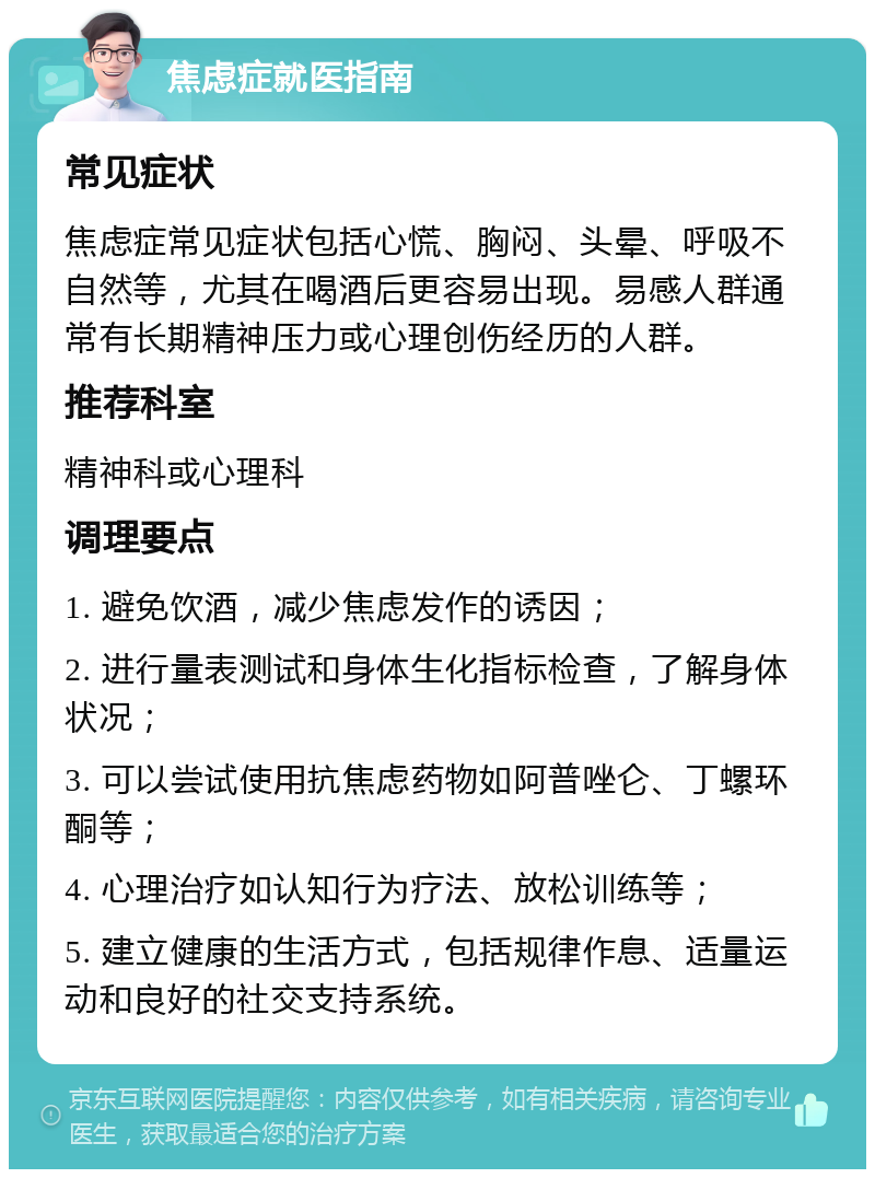 焦虑症就医指南 常见症状 焦虑症常见症状包括心慌、胸闷、头晕、呼吸不自然等，尤其在喝酒后更容易出现。易感人群通常有长期精神压力或心理创伤经历的人群。 推荐科室 精神科或心理科 调理要点 1. 避免饮酒，减少焦虑发作的诱因； 2. 进行量表测试和身体生化指标检查，了解身体状况； 3. 可以尝试使用抗焦虑药物如阿普唑仑、丁螺环酮等； 4. 心理治疗如认知行为疗法、放松训练等； 5. 建立健康的生活方式，包括规律作息、适量运动和良好的社交支持系统。