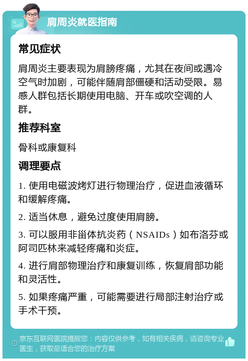 肩周炎就医指南 常见症状 肩周炎主要表现为肩膀疼痛，尤其在夜间或遇冷空气时加剧，可能伴随肩部僵硬和活动受限。易感人群包括长期使用电脑、开车或吹空调的人群。 推荐科室 骨科或康复科 调理要点 1. 使用电磁波烤灯进行物理治疗，促进血液循环和缓解疼痛。 2. 适当休息，避免过度使用肩膀。 3. 可以服用非甾体抗炎药（NSAIDs）如布洛芬或阿司匹林来减轻疼痛和炎症。 4. 进行肩部物理治疗和康复训练，恢复肩部功能和灵活性。 5. 如果疼痛严重，可能需要进行局部注射治疗或手术干预。