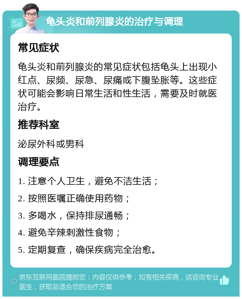 龟头炎和前列腺炎的治疗与调理 常见症状 龟头炎和前列腺炎的常见症状包括龟头上出现小红点、尿频、尿急、尿痛或下腹坠胀等。这些症状可能会影响日常生活和性生活，需要及时就医治疗。 推荐科室 泌尿外科或男科 调理要点 1. 注意个人卫生，避免不洁生活； 2. 按照医嘱正确使用药物； 3. 多喝水，保持排尿通畅； 4. 避免辛辣刺激性食物； 5. 定期复查，确保疾病完全治愈。