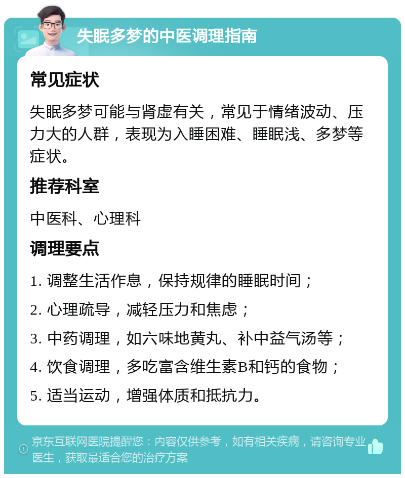 失眠多梦的中医调理指南 常见症状 失眠多梦可能与肾虚有关，常见于情绪波动、压力大的人群，表现为入睡困难、睡眠浅、多梦等症状。 推荐科室 中医科、心理科 调理要点 1. 调整生活作息，保持规律的睡眠时间； 2. 心理疏导，减轻压力和焦虑； 3. 中药调理，如六味地黄丸、补中益气汤等； 4. 饮食调理，多吃富含维生素B和钙的食物； 5. 适当运动，增强体质和抵抗力。