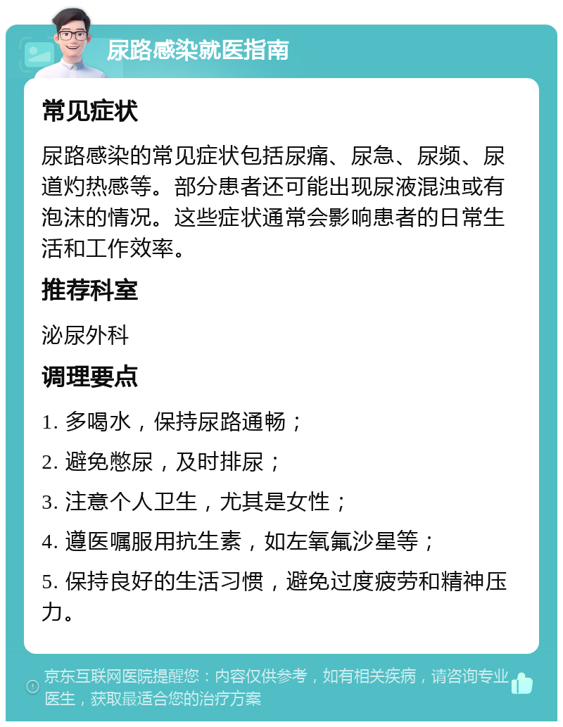 尿路感染就医指南 常见症状 尿路感染的常见症状包括尿痛、尿急、尿频、尿道灼热感等。部分患者还可能出现尿液混浊或有泡沫的情况。这些症状通常会影响患者的日常生活和工作效率。 推荐科室 泌尿外科 调理要点 1. 多喝水，保持尿路通畅； 2. 避免憋尿，及时排尿； 3. 注意个人卫生，尤其是女性； 4. 遵医嘱服用抗生素，如左氧氟沙星等； 5. 保持良好的生活习惯，避免过度疲劳和精神压力。