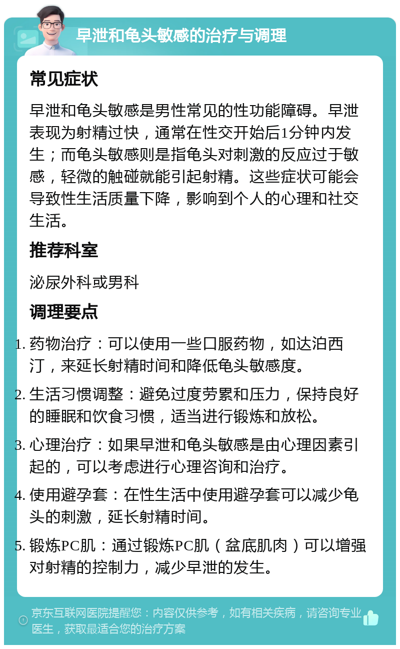 早泄和龟头敏感的治疗与调理 常见症状 早泄和龟头敏感是男性常见的性功能障碍。早泄表现为射精过快，通常在性交开始后1分钟内发生；而龟头敏感则是指龟头对刺激的反应过于敏感，轻微的触碰就能引起射精。这些症状可能会导致性生活质量下降，影响到个人的心理和社交生活。 推荐科室 泌尿外科或男科 调理要点 药物治疗：可以使用一些口服药物，如达泊西汀，来延长射精时间和降低龟头敏感度。 生活习惯调整：避免过度劳累和压力，保持良好的睡眠和饮食习惯，适当进行锻炼和放松。 心理治疗：如果早泄和龟头敏感是由心理因素引起的，可以考虑进行心理咨询和治疗。 使用避孕套：在性生活中使用避孕套可以减少龟头的刺激，延长射精时间。 锻炼PC肌：通过锻炼PC肌（盆底肌肉）可以增强对射精的控制力，减少早泄的发生。