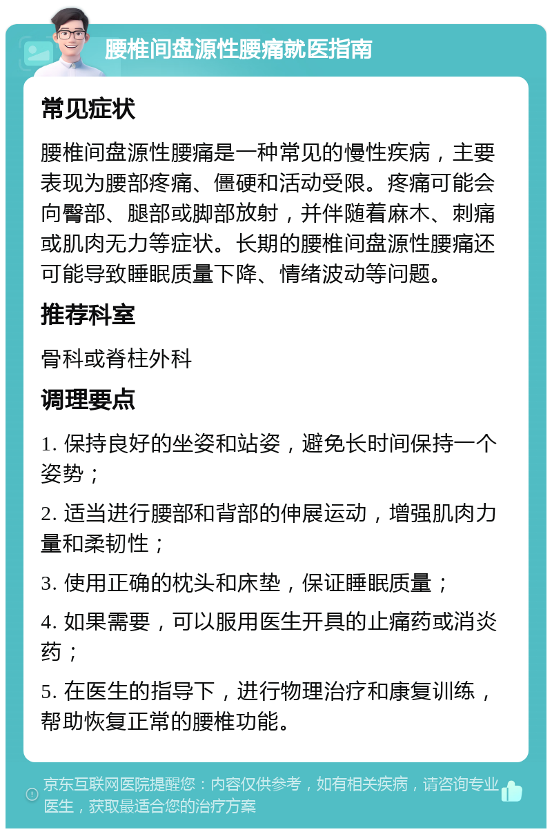 腰椎间盘源性腰痛就医指南 常见症状 腰椎间盘源性腰痛是一种常见的慢性疾病，主要表现为腰部疼痛、僵硬和活动受限。疼痛可能会向臀部、腿部或脚部放射，并伴随着麻木、刺痛或肌肉无力等症状。长期的腰椎间盘源性腰痛还可能导致睡眠质量下降、情绪波动等问题。 推荐科室 骨科或脊柱外科 调理要点 1. 保持良好的坐姿和站姿，避免长时间保持一个姿势； 2. 适当进行腰部和背部的伸展运动，增强肌肉力量和柔韧性； 3. 使用正确的枕头和床垫，保证睡眠质量； 4. 如果需要，可以服用医生开具的止痛药或消炎药； 5. 在医生的指导下，进行物理治疗和康复训练，帮助恢复正常的腰椎功能。