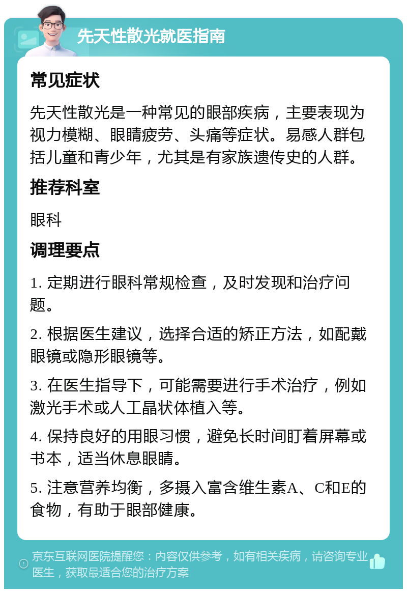 先天性散光就医指南 常见症状 先天性散光是一种常见的眼部疾病，主要表现为视力模糊、眼睛疲劳、头痛等症状。易感人群包括儿童和青少年，尤其是有家族遗传史的人群。 推荐科室 眼科 调理要点 1. 定期进行眼科常规检查，及时发现和治疗问题。 2. 根据医生建议，选择合适的矫正方法，如配戴眼镜或隐形眼镜等。 3. 在医生指导下，可能需要进行手术治疗，例如激光手术或人工晶状体植入等。 4. 保持良好的用眼习惯，避免长时间盯着屏幕或书本，适当休息眼睛。 5. 注意营养均衡，多摄入富含维生素A、C和E的食物，有助于眼部健康。