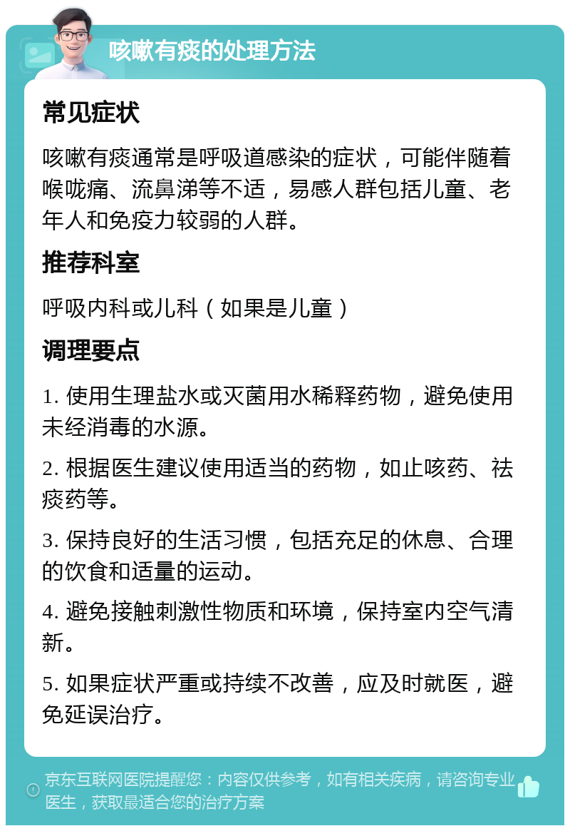 咳嗽有痰的处理方法 常见症状 咳嗽有痰通常是呼吸道感染的症状，可能伴随着喉咙痛、流鼻涕等不适，易感人群包括儿童、老年人和免疫力较弱的人群。 推荐科室 呼吸内科或儿科（如果是儿童） 调理要点 1. 使用生理盐水或灭菌用水稀释药物，避免使用未经消毒的水源。 2. 根据医生建议使用适当的药物，如止咳药、祛痰药等。 3. 保持良好的生活习惯，包括充足的休息、合理的饮食和适量的运动。 4. 避免接触刺激性物质和环境，保持室内空气清新。 5. 如果症状严重或持续不改善，应及时就医，避免延误治疗。