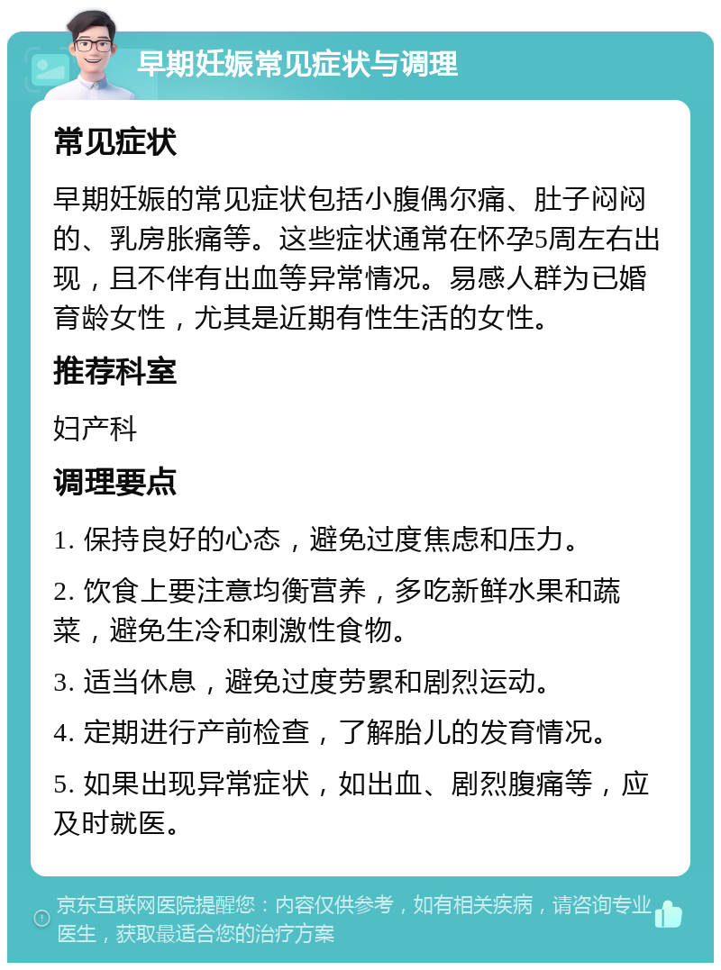 早期妊娠常见症状与调理 常见症状 早期妊娠的常见症状包括小腹偶尔痛、肚子闷闷的、乳房胀痛等。这些症状通常在怀孕5周左右出现，且不伴有出血等异常情况。易感人群为已婚育龄女性，尤其是近期有性生活的女性。 推荐科室 妇产科 调理要点 1. 保持良好的心态，避免过度焦虑和压力。 2. 饮食上要注意均衡营养，多吃新鲜水果和蔬菜，避免生冷和刺激性食物。 3. 适当休息，避免过度劳累和剧烈运动。 4. 定期进行产前检查，了解胎儿的发育情况。 5. 如果出现异常症状，如出血、剧烈腹痛等，应及时就医。