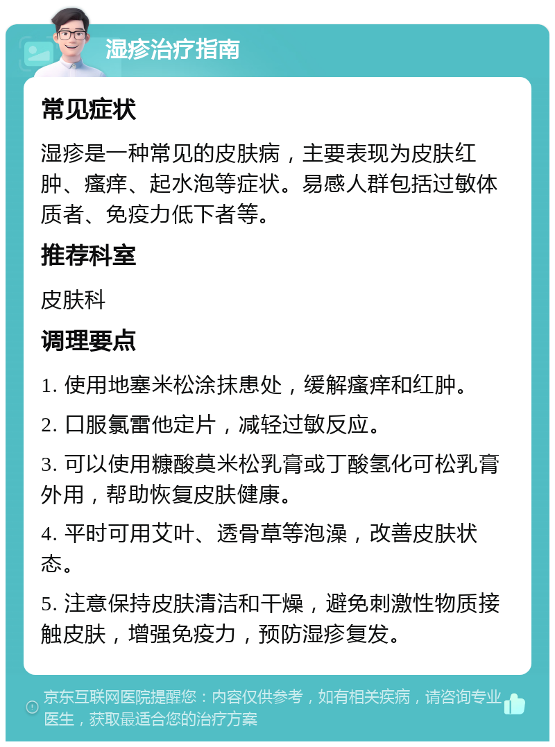 湿疹治疗指南 常见症状 湿疹是一种常见的皮肤病，主要表现为皮肤红肿、瘙痒、起水泡等症状。易感人群包括过敏体质者、免疫力低下者等。 推荐科室 皮肤科 调理要点 1. 使用地塞米松涂抹患处，缓解瘙痒和红肿。 2. 口服氯雷他定片，减轻过敏反应。 3. 可以使用糠酸莫米松乳膏或丁酸氢化可松乳膏外用，帮助恢复皮肤健康。 4. 平时可用艾叶、透骨草等泡澡，改善皮肤状态。 5. 注意保持皮肤清洁和干燥，避免刺激性物质接触皮肤，增强免疫力，预防湿疹复发。