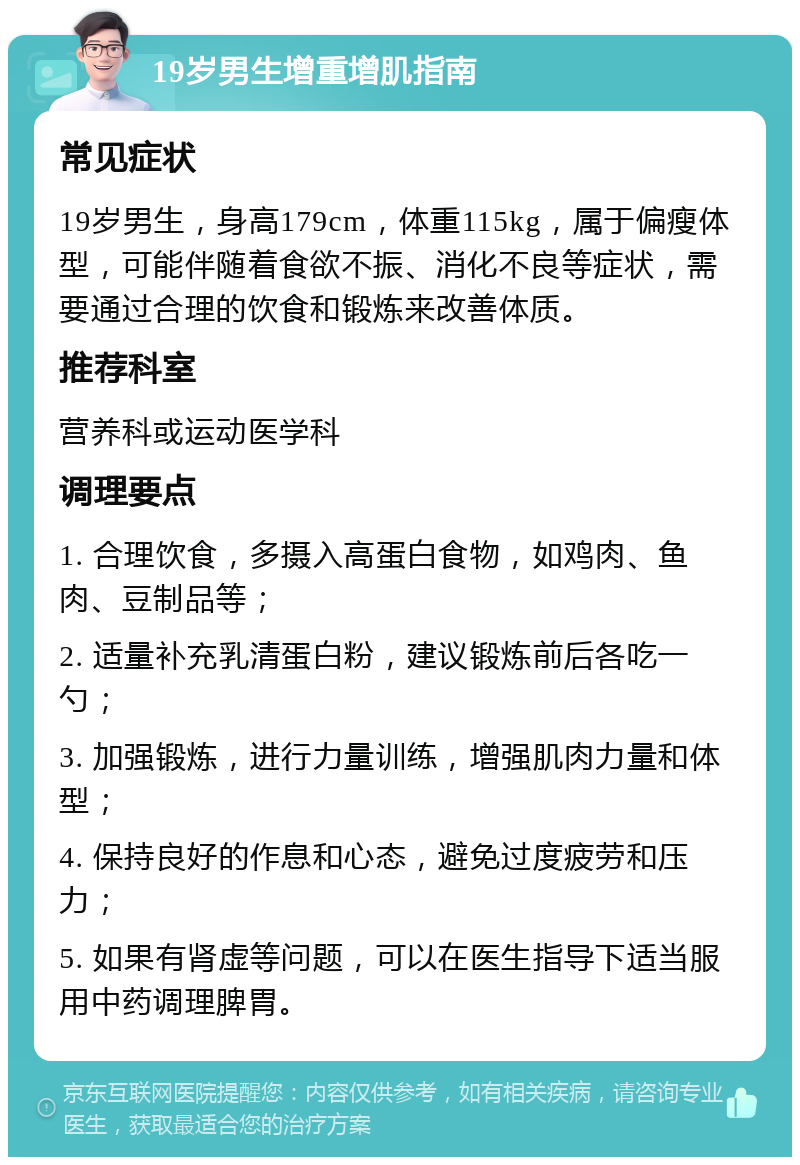 19岁男生增重增肌指南 常见症状 19岁男生，身高179cm，体重115kg，属于偏瘦体型，可能伴随着食欲不振、消化不良等症状，需要通过合理的饮食和锻炼来改善体质。 推荐科室 营养科或运动医学科 调理要点 1. 合理饮食，多摄入高蛋白食物，如鸡肉、鱼肉、豆制品等； 2. 适量补充乳清蛋白粉，建议锻炼前后各吃一勺； 3. 加强锻炼，进行力量训练，增强肌肉力量和体型； 4. 保持良好的作息和心态，避免过度疲劳和压力； 5. 如果有肾虚等问题，可以在医生指导下适当服用中药调理脾胃。