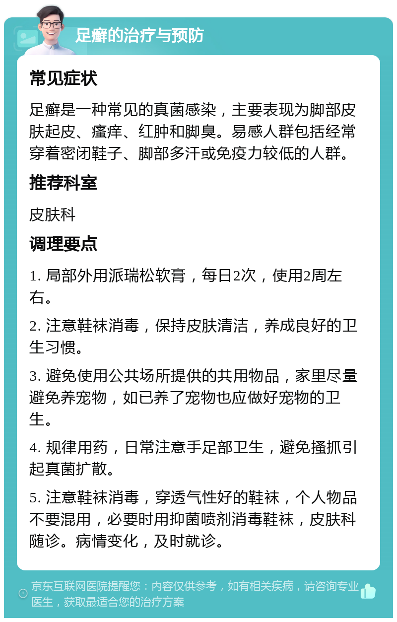 足癣的治疗与预防 常见症状 足癣是一种常见的真菌感染，主要表现为脚部皮肤起皮、瘙痒、红肿和脚臭。易感人群包括经常穿着密闭鞋子、脚部多汗或免疫力较低的人群。 推荐科室 皮肤科 调理要点 1. 局部外用派瑞松软膏，每日2次，使用2周左右。 2. 注意鞋袜消毒，保持皮肤清洁，养成良好的卫生习惯。 3. 避免使用公共场所提供的共用物品，家里尽量避免养宠物，如已养了宠物也应做好宠物的卫生。 4. 规律用药，日常注意手足部卫生，避免搔抓引起真菌扩散。 5. 注意鞋袜消毒，穿透气性好的鞋袜，个人物品不要混用，必要时用抑菌喷剂消毒鞋袜，皮肤科随诊。病情变化，及时就诊。