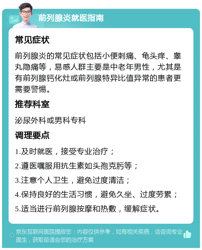 前列腺炎就医指南 常见症状 前列腺炎的常见症状包括小便刺痛、龟头痒、睾丸隐痛等，易感人群主要是中老年男性，尤其是有前列腺钙化灶或前列腺特异比值异常的患者更需要警惕。 推荐科室 泌尿外科或男科专科 调理要点 1.及时就医，接受专业治疗； 2.遵医嘱服用抗生素如头孢克肟等； 3.注意个人卫生，避免过度清洁； 4.保持良好的生活习惯，避免久坐、过度劳累； 5.适当进行前列腺按摩和热敷，缓解症状。