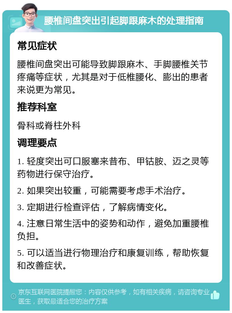 腰椎间盘突出引起脚跟麻木的处理指南 常见症状 腰椎间盘突出可能导致脚跟麻木、手脚腰椎关节疼痛等症状，尤其是对于低椎腰化、膨出的患者来说更为常见。 推荐科室 骨科或脊柱外科 调理要点 1. 轻度突出可口服塞来昔布、甲钴胺、迈之灵等药物进行保守治疗。 2. 如果突出较重，可能需要考虑手术治疗。 3. 定期进行检查评估，了解病情变化。 4. 注意日常生活中的姿势和动作，避免加重腰椎负担。 5. 可以适当进行物理治疗和康复训练，帮助恢复和改善症状。