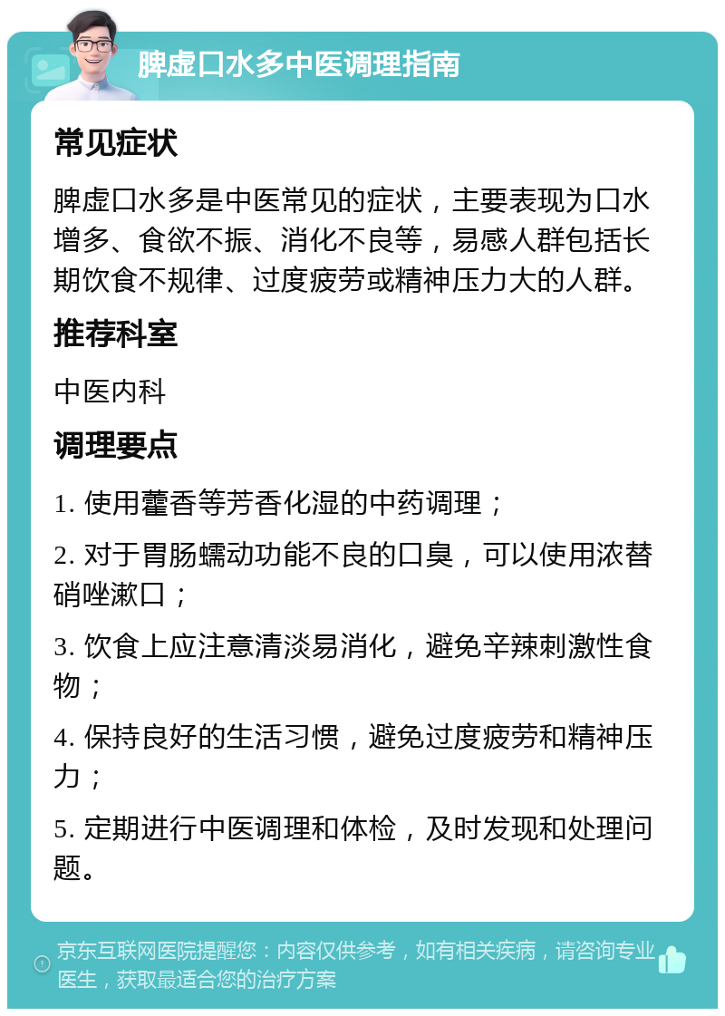 脾虚口水多中医调理指南 常见症状 脾虚口水多是中医常见的症状，主要表现为口水增多、食欲不振、消化不良等，易感人群包括长期饮食不规律、过度疲劳或精神压力大的人群。 推荐科室 中医内科 调理要点 1. 使用藿香等芳香化湿的中药调理； 2. 对于胃肠蠕动功能不良的口臭，可以使用浓替硝唑漱口； 3. 饮食上应注意清淡易消化，避免辛辣刺激性食物； 4. 保持良好的生活习惯，避免过度疲劳和精神压力； 5. 定期进行中医调理和体检，及时发现和处理问题。