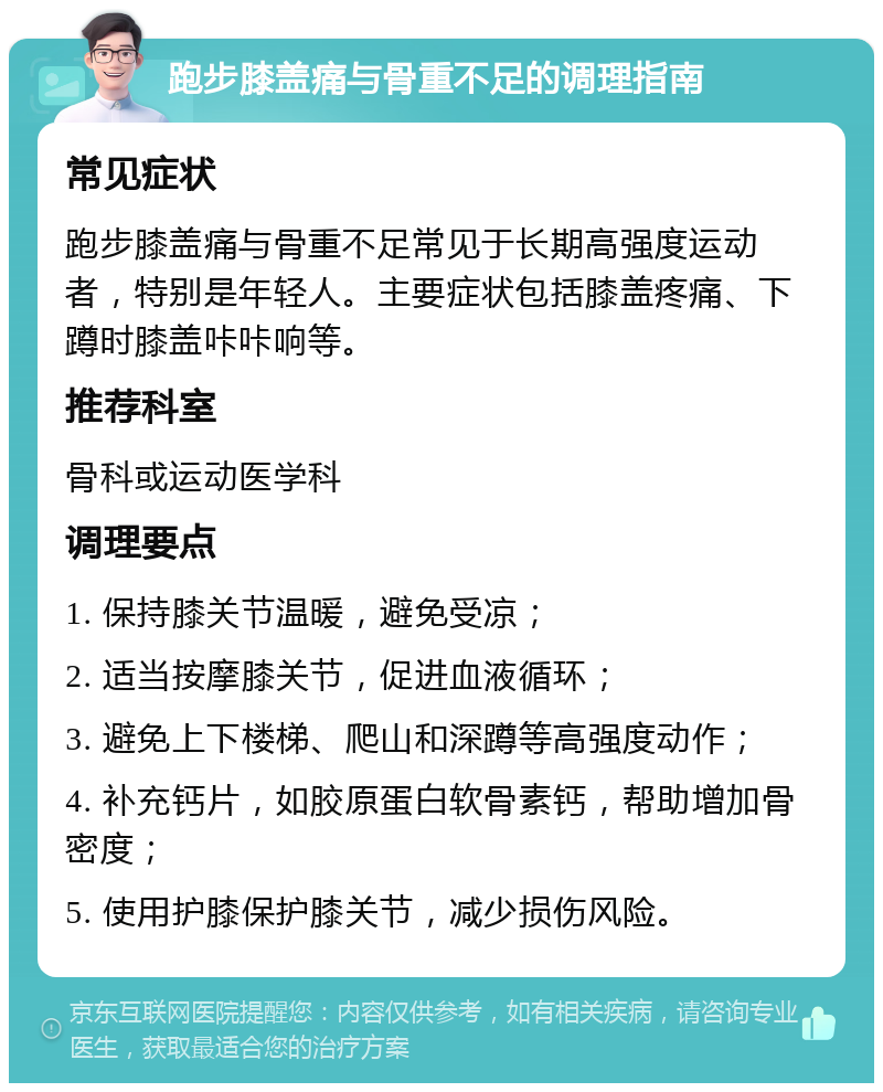 跑步膝盖痛与骨重不足的调理指南 常见症状 跑步膝盖痛与骨重不足常见于长期高强度运动者，特别是年轻人。主要症状包括膝盖疼痛、下蹲时膝盖咔咔响等。 推荐科室 骨科或运动医学科 调理要点 1. 保持膝关节温暖，避免受凉； 2. 适当按摩膝关节，促进血液循环； 3. 避免上下楼梯、爬山和深蹲等高强度动作； 4. 补充钙片，如胶原蛋白软骨素钙，帮助增加骨密度； 5. 使用护膝保护膝关节，减少损伤风险。