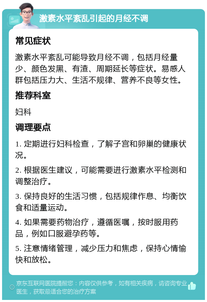 激素水平紊乱引起的月经不调 常见症状 激素水平紊乱可能导致月经不调，包括月经量少、颜色发黑、有渣、周期延长等症状。易感人群包括压力大、生活不规律、营养不良等女性。 推荐科室 妇科 调理要点 1. 定期进行妇科检查，了解子宫和卵巢的健康状况。 2. 根据医生建议，可能需要进行激素水平检测和调整治疗。 3. 保持良好的生活习惯，包括规律作息、均衡饮食和适量运动。 4. 如果需要药物治疗，遵循医嘱，按时服用药品，例如口服避孕药等。 5. 注意情绪管理，减少压力和焦虑，保持心情愉快和放松。