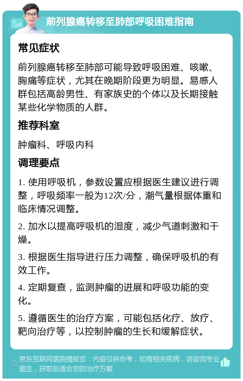 前列腺癌转移至肺部呼吸困难指南 常见症状 前列腺癌转移至肺部可能导致呼吸困难、咳嗽、胸痛等症状，尤其在晚期阶段更为明显。易感人群包括高龄男性、有家族史的个体以及长期接触某些化学物质的人群。 推荐科室 肿瘤科、呼吸内科 调理要点 1. 使用呼吸机，参数设置应根据医生建议进行调整，呼吸频率一般为12次/分，潮气量根据体重和临床情况调整。 2. 加水以提高呼吸机的湿度，减少气道刺激和干燥。 3. 根据医生指导进行压力调整，确保呼吸机的有效工作。 4. 定期复查，监测肿瘤的进展和呼吸功能的变化。 5. 遵循医生的治疗方案，可能包括化疗、放疗、靶向治疗等，以控制肿瘤的生长和缓解症状。