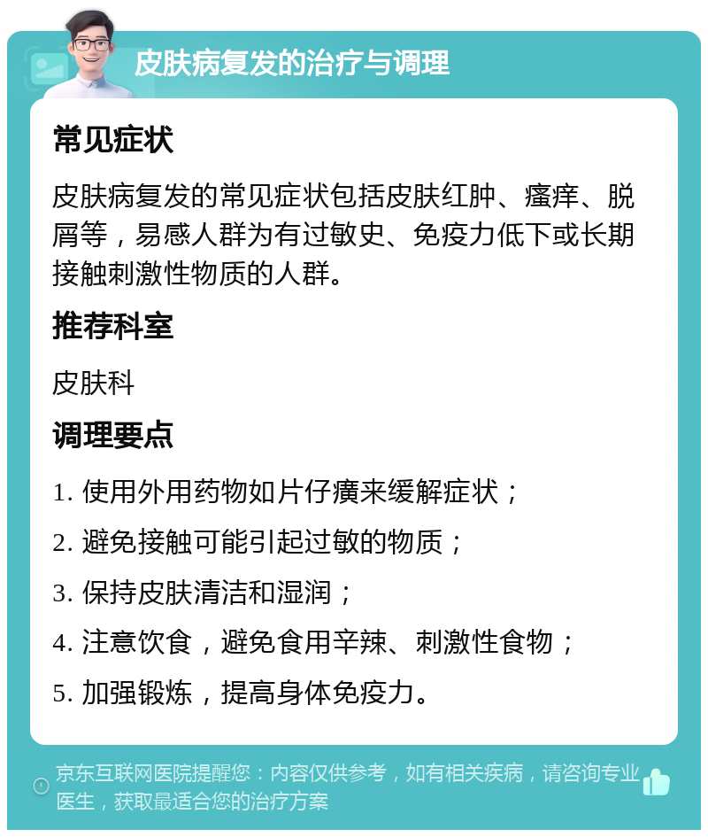 皮肤病复发的治疗与调理 常见症状 皮肤病复发的常见症状包括皮肤红肿、瘙痒、脱屑等，易感人群为有过敏史、免疫力低下或长期接触刺激性物质的人群。 推荐科室 皮肤科 调理要点 1. 使用外用药物如片仔癀来缓解症状； 2. 避免接触可能引起过敏的物质； 3. 保持皮肤清洁和湿润； 4. 注意饮食，避免食用辛辣、刺激性食物； 5. 加强锻炼，提高身体免疫力。