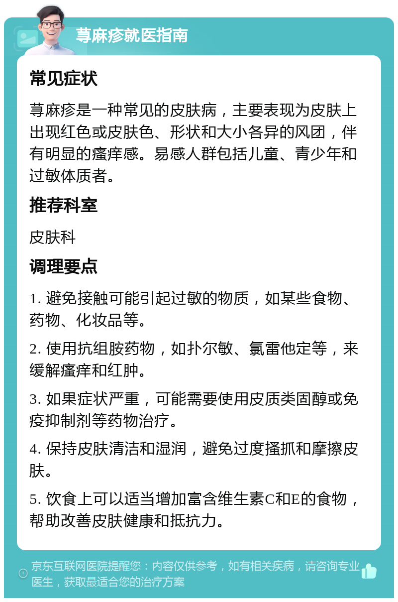 荨麻疹就医指南 常见症状 荨麻疹是一种常见的皮肤病，主要表现为皮肤上出现红色或皮肤色、形状和大小各异的风团，伴有明显的瘙痒感。易感人群包括儿童、青少年和过敏体质者。 推荐科室 皮肤科 调理要点 1. 避免接触可能引起过敏的物质，如某些食物、药物、化妆品等。 2. 使用抗组胺药物，如扑尔敏、氯雷他定等，来缓解瘙痒和红肿。 3. 如果症状严重，可能需要使用皮质类固醇或免疫抑制剂等药物治疗。 4. 保持皮肤清洁和湿润，避免过度搔抓和摩擦皮肤。 5. 饮食上可以适当增加富含维生素C和E的食物，帮助改善皮肤健康和抵抗力。