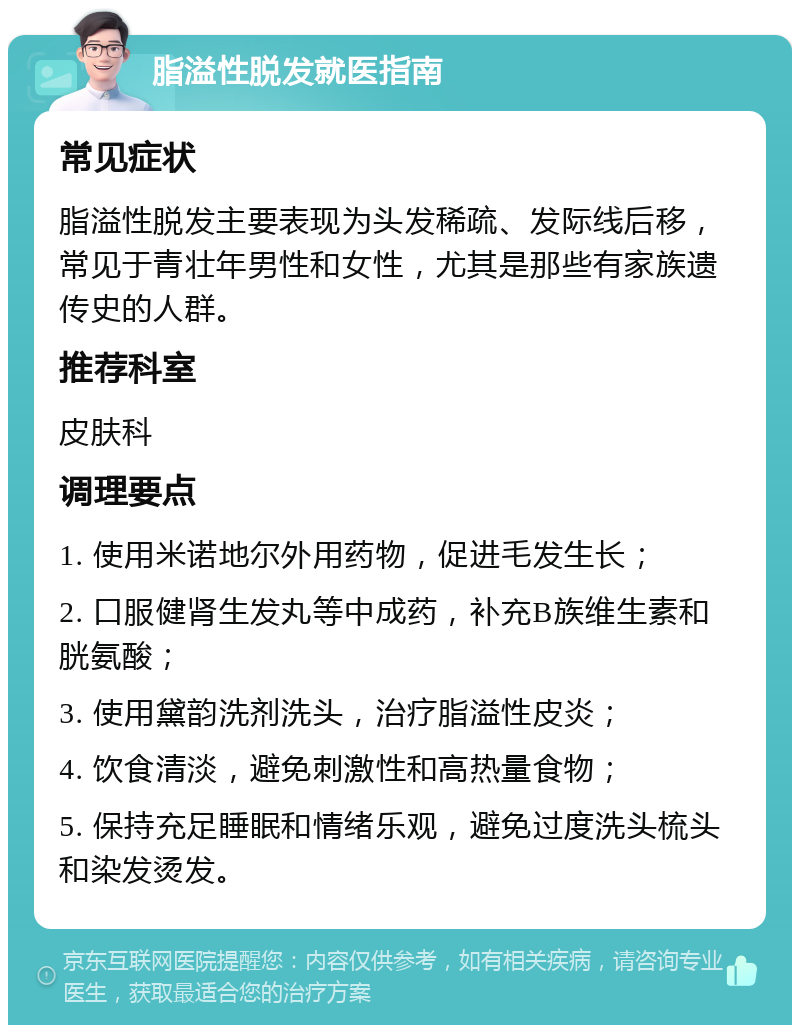 脂溢性脱发就医指南 常见症状 脂溢性脱发主要表现为头发稀疏、发际线后移，常见于青壮年男性和女性，尤其是那些有家族遗传史的人群。 推荐科室 皮肤科 调理要点 1. 使用米诺地尔外用药物，促进毛发生长； 2. 口服健肾生发丸等中成药，补充B族维生素和胱氨酸； 3. 使用黛韵洗剂洗头，治疗脂溢性皮炎； 4. 饮食清淡，避免刺激性和高热量食物； 5. 保持充足睡眠和情绪乐观，避免过度洗头梳头和染发烫发。