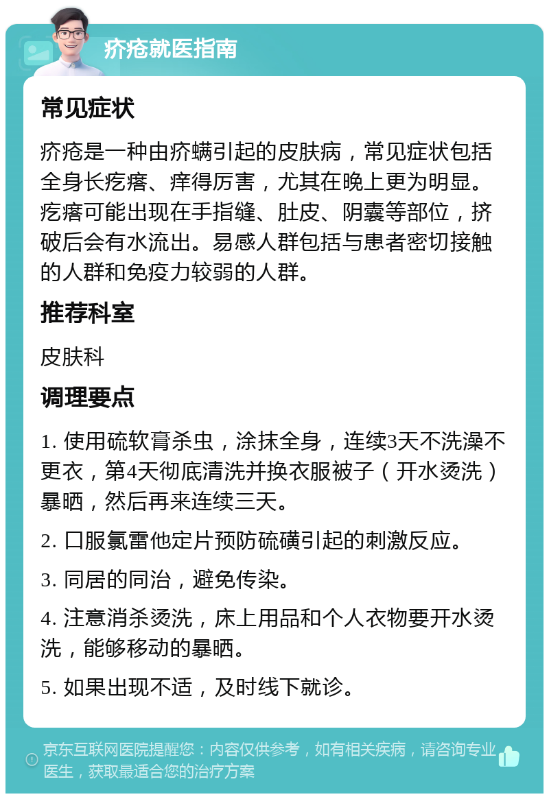 疥疮就医指南 常见症状 疥疮是一种由疥螨引起的皮肤病，常见症状包括全身长疙瘩、痒得厉害，尤其在晚上更为明显。疙瘩可能出现在手指缝、肚皮、阴囊等部位，挤破后会有水流出。易感人群包括与患者密切接触的人群和免疫力较弱的人群。 推荐科室 皮肤科 调理要点 1. 使用硫软膏杀虫，涂抹全身，连续3天不洗澡不更衣，第4天彻底清洗并换衣服被子（开水烫洗）暴晒，然后再来连续三天。 2. 口服氯雷他定片预防硫磺引起的刺激反应。 3. 同居的同治，避免传染。 4. 注意消杀烫洗，床上用品和个人衣物要开水烫洗，能够移动的暴晒。 5. 如果出现不适，及时线下就诊。