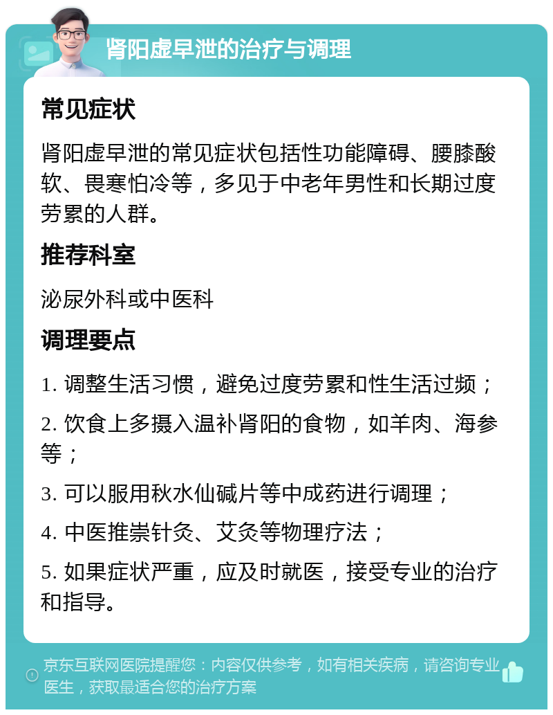 肾阳虚早泄的治疗与调理 常见症状 肾阳虚早泄的常见症状包括性功能障碍、腰膝酸软、畏寒怕冷等，多见于中老年男性和长期过度劳累的人群。 推荐科室 泌尿外科或中医科 调理要点 1. 调整生活习惯，避免过度劳累和性生活过频； 2. 饮食上多摄入温补肾阳的食物，如羊肉、海参等； 3. 可以服用秋水仙碱片等中成药进行调理； 4. 中医推崇针灸、艾灸等物理疗法； 5. 如果症状严重，应及时就医，接受专业的治疗和指导。