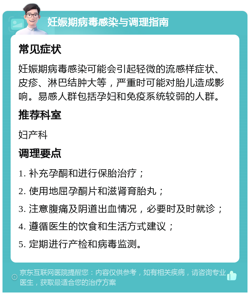 妊娠期病毒感染与调理指南 常见症状 妊娠期病毒感染可能会引起轻微的流感样症状、皮疹、淋巴结肿大等，严重时可能对胎儿造成影响。易感人群包括孕妇和免疫系统较弱的人群。 推荐科室 妇产科 调理要点 1. 补充孕酮和进行保胎治疗； 2. 使用地屈孕酮片和滋肾育胎丸； 3. 注意腹痛及阴道出血情况，必要时及时就诊； 4. 遵循医生的饮食和生活方式建议； 5. 定期进行产检和病毒监测。