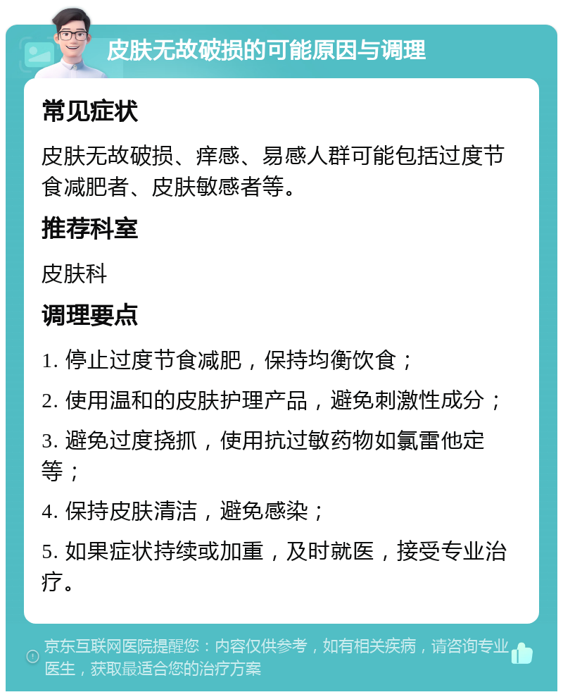 皮肤无故破损的可能原因与调理 常见症状 皮肤无故破损、痒感、易感人群可能包括过度节食减肥者、皮肤敏感者等。 推荐科室 皮肤科 调理要点 1. 停止过度节食减肥，保持均衡饮食； 2. 使用温和的皮肤护理产品，避免刺激性成分； 3. 避免过度挠抓，使用抗过敏药物如氯雷他定等； 4. 保持皮肤清洁，避免感染； 5. 如果症状持续或加重，及时就医，接受专业治疗。