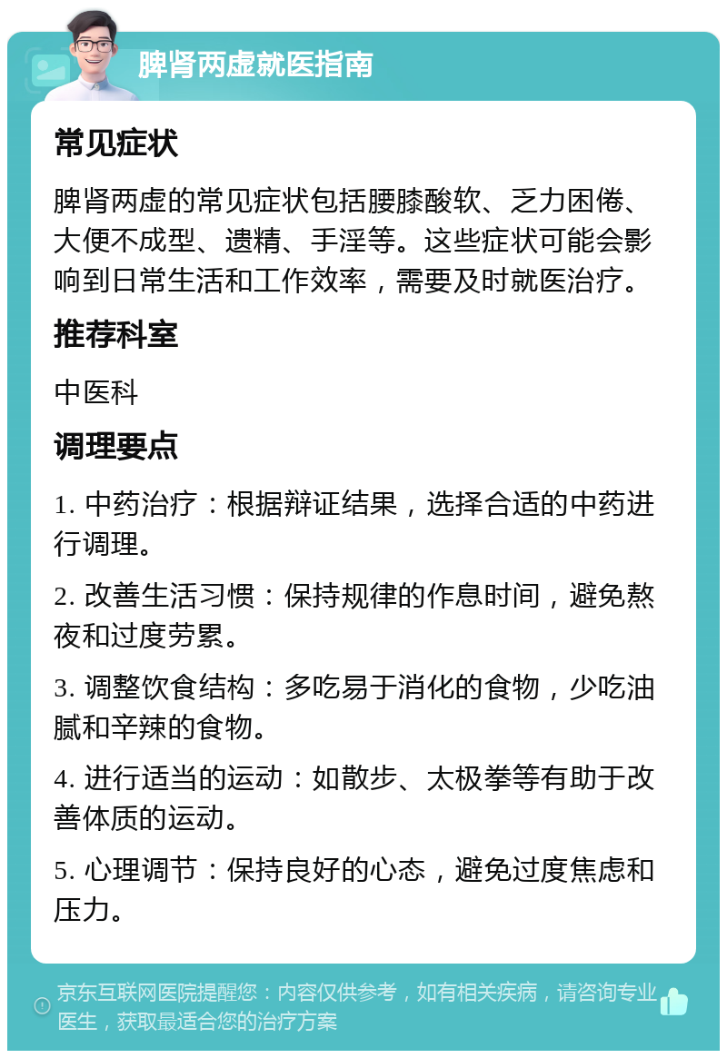 脾肾两虚就医指南 常见症状 脾肾两虚的常见症状包括腰膝酸软、乏力困倦、大便不成型、遗精、手淫等。这些症状可能会影响到日常生活和工作效率，需要及时就医治疗。 推荐科室 中医科 调理要点 1. 中药治疗：根据辩证结果，选择合适的中药进行调理。 2. 改善生活习惯：保持规律的作息时间，避免熬夜和过度劳累。 3. 调整饮食结构：多吃易于消化的食物，少吃油腻和辛辣的食物。 4. 进行适当的运动：如散步、太极拳等有助于改善体质的运动。 5. 心理调节：保持良好的心态，避免过度焦虑和压力。