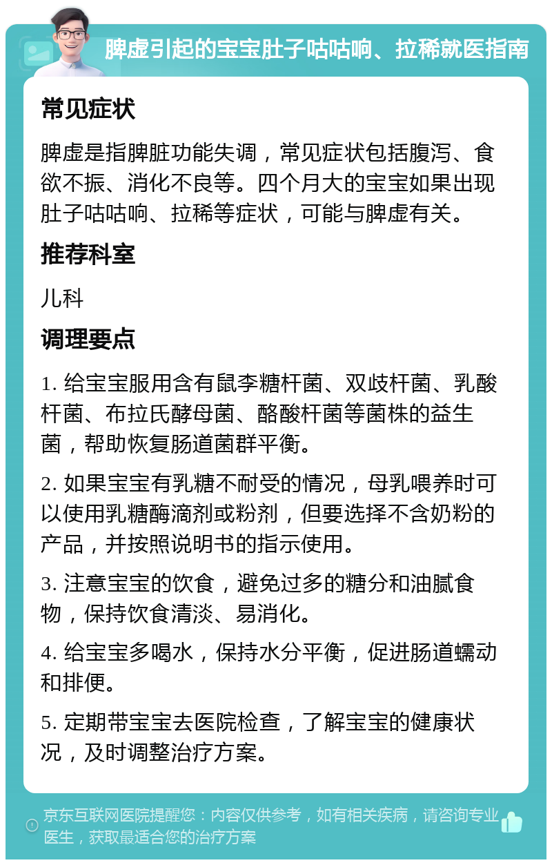 脾虚引起的宝宝肚子咕咕响、拉稀就医指南 常见症状 脾虚是指脾脏功能失调，常见症状包括腹泻、食欲不振、消化不良等。四个月大的宝宝如果出现肚子咕咕响、拉稀等症状，可能与脾虚有关。 推荐科室 儿科 调理要点 1. 给宝宝服用含有鼠李糖杆菌、双歧杆菌、乳酸杆菌、布拉氏酵母菌、酪酸杆菌等菌株的益生菌，帮助恢复肠道菌群平衡。 2. 如果宝宝有乳糖不耐受的情况，母乳喂养时可以使用乳糖酶滴剂或粉剂，但要选择不含奶粉的产品，并按照说明书的指示使用。 3. 注意宝宝的饮食，避免过多的糖分和油腻食物，保持饮食清淡、易消化。 4. 给宝宝多喝水，保持水分平衡，促进肠道蠕动和排便。 5. 定期带宝宝去医院检查，了解宝宝的健康状况，及时调整治疗方案。