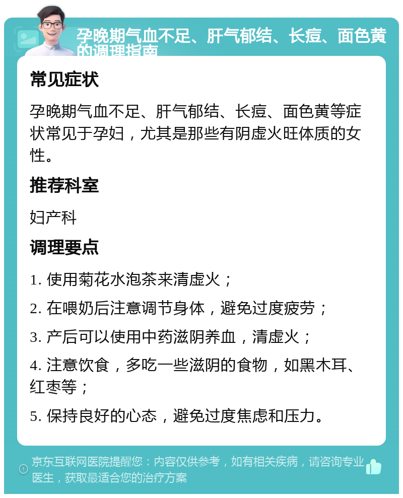 孕晚期气血不足、肝气郁结、长痘、面色黄的调理指南 常见症状 孕晚期气血不足、肝气郁结、长痘、面色黄等症状常见于孕妇，尤其是那些有阴虚火旺体质的女性。 推荐科室 妇产科 调理要点 1. 使用菊花水泡茶来清虚火； 2. 在喂奶后注意调节身体，避免过度疲劳； 3. 产后可以使用中药滋阴养血，清虚火； 4. 注意饮食，多吃一些滋阴的食物，如黑木耳、红枣等； 5. 保持良好的心态，避免过度焦虑和压力。